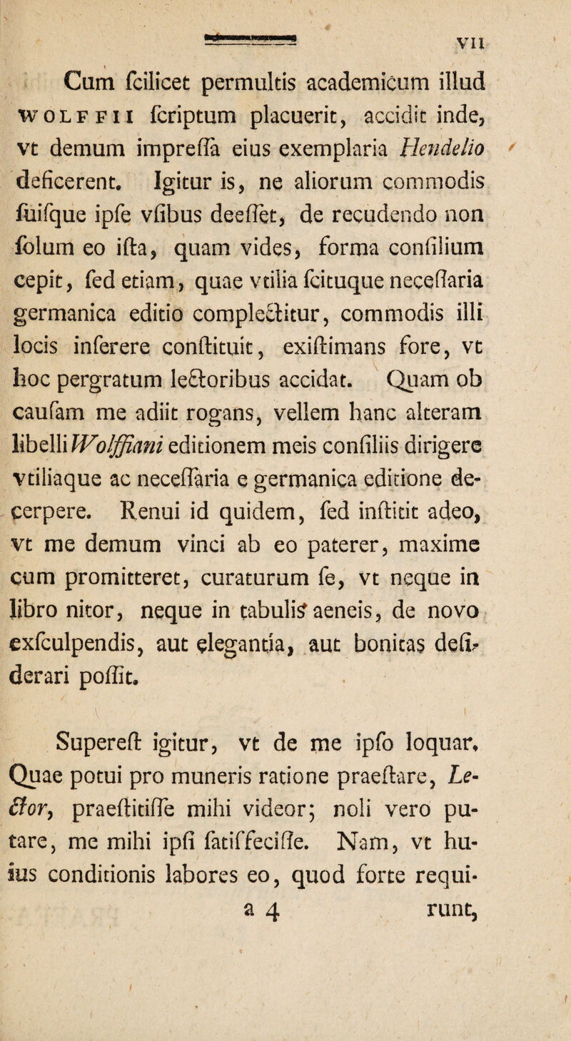 * Cum fcilicet permultis academicum illud wolffii fcriptum placuerit, accidit inde, vt demum imprefia eius exemplaria Hendelio deficerent. Igitur is, ne aliorum commodis fuifque ipfe vfibus deefiet, de recudendo non folum eo ifta, quam vides, forma confilium cepit, fedetiam, quae vtiliafcituquenecefiaria germanica editio complectitur, commodis illi locis inferere conftituit, exiftimans fore, vt hoc pergratum leftoribus accidat. Quam ob caufam me adiit rogans, vellem hanc alteram libelli Wolffiani editionem meis confiliis dirigere vtiliaque ac necefiaria e germanica editione de¬ cerpere. Renui id quidem, fed inftitit adeo, vt me demum vinci ab eo paterer, maxime cum promitteret, curaturum fe, vt neque in libro nitor, neque in tabulis aeneis, de novo exfculpendis, aut eleganda, aut bonitas delt- derari poflit. Supereft igitur, vt de me ipfo loquar. Quae potui pro muneris ratione praeftare, Le- £lor, praefiitifie mihi videor; noli vero pu¬ tare, me mihi ipfi fatiffecifie. Nam, vt hu¬ ius conditionis labores eo, quod forte requi- a 4 runt, !