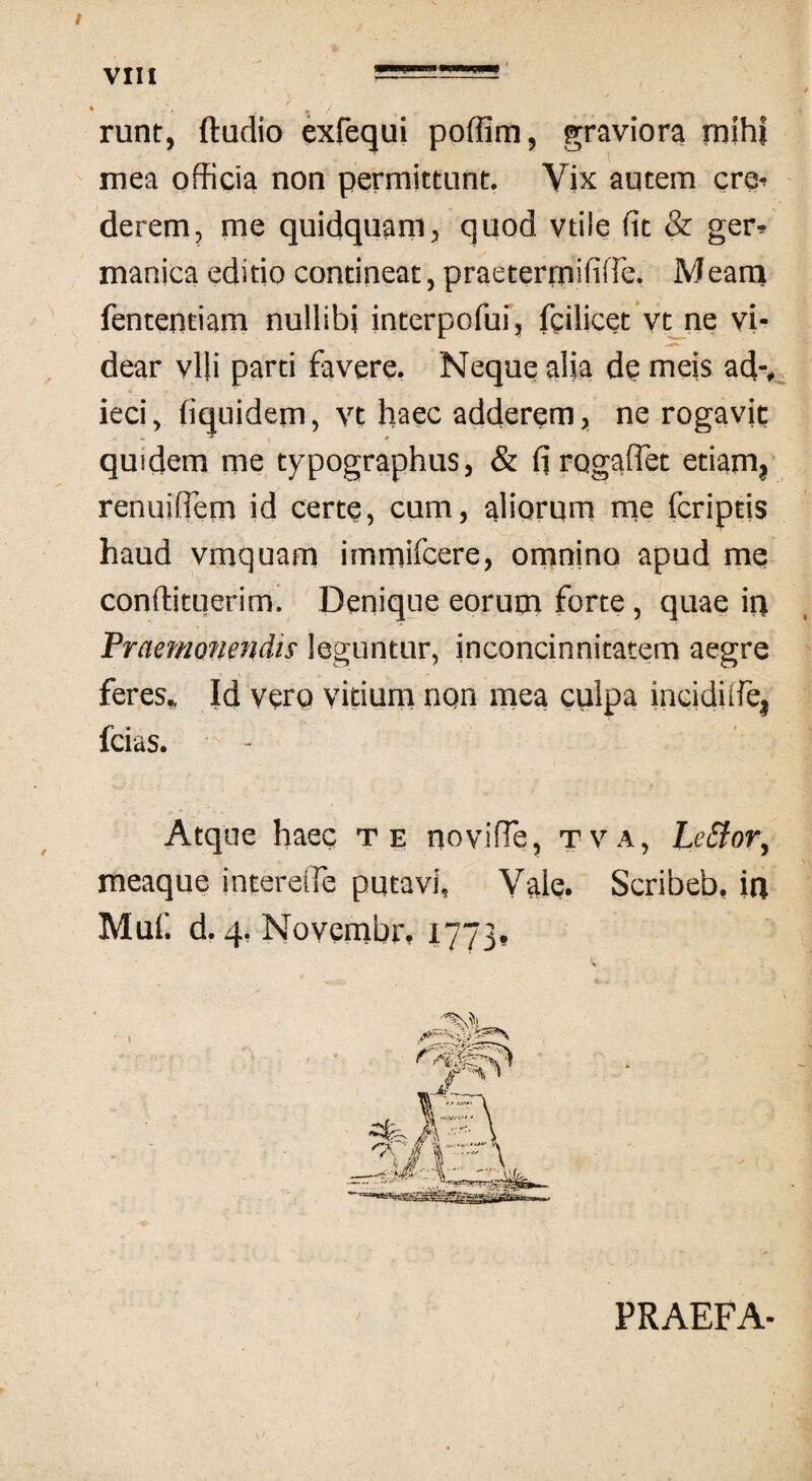 VIII runt, ftadio exfequi poffim, graviora mihi mea officia non permittunt. Vix autem cre¬ derem, me quidquam, quod vtile fit & ger* manica editio contineat, praetermififfe. Mearrj fententiam nullibi interpofui, fcilicet vt ne vi¬ dear vili parti favere. Neque alia de meis adv ieci, fiquidem, vt haec adderem, ne rogavjc quidem me typographus, & fi rogaftet etiam, renuifiem id certe, cum, aliorum me fcriptis haud vmquam immifcere, omnino apud me conftituerim. Denique eorum forte, quae iri Praemonendis leguntur, inconcinnitatem aegre feres» Id vero vitium non mea culpa incidufe, * lcias. Atque haec te novifie, tva, Leffor, meaque intereife putavi. Vale. Scribeb, in Muf. d. 4. Novembr, 1773. ) PRAEFA-