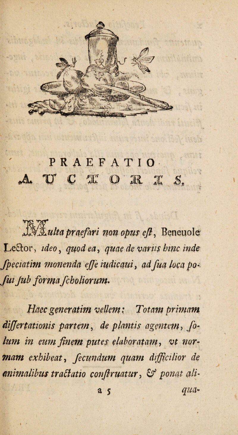 PRAEFATIO '\ ~ ~ ,  A '0 C f Q 1 I i ■ V- ... y l> ■ v i - ; _..,. ■ jf ']$&Lulta praefari non opus efi, Beneuole Lector, ideo, quod ea, quae de vanis hinc inde fpeciatim monenda ejje indicam, adfuci loca po- fui Jub formafcholiorunt. i Haec generatim vellem: Totam primam differtationis partem, de plantis agentem, fi¬ lum in eum finem putes elaboratam, vt nor¬ mam exhibeat, fecundum quam difficilior de animalibus tradatio confiruatur, zf ponat ali-