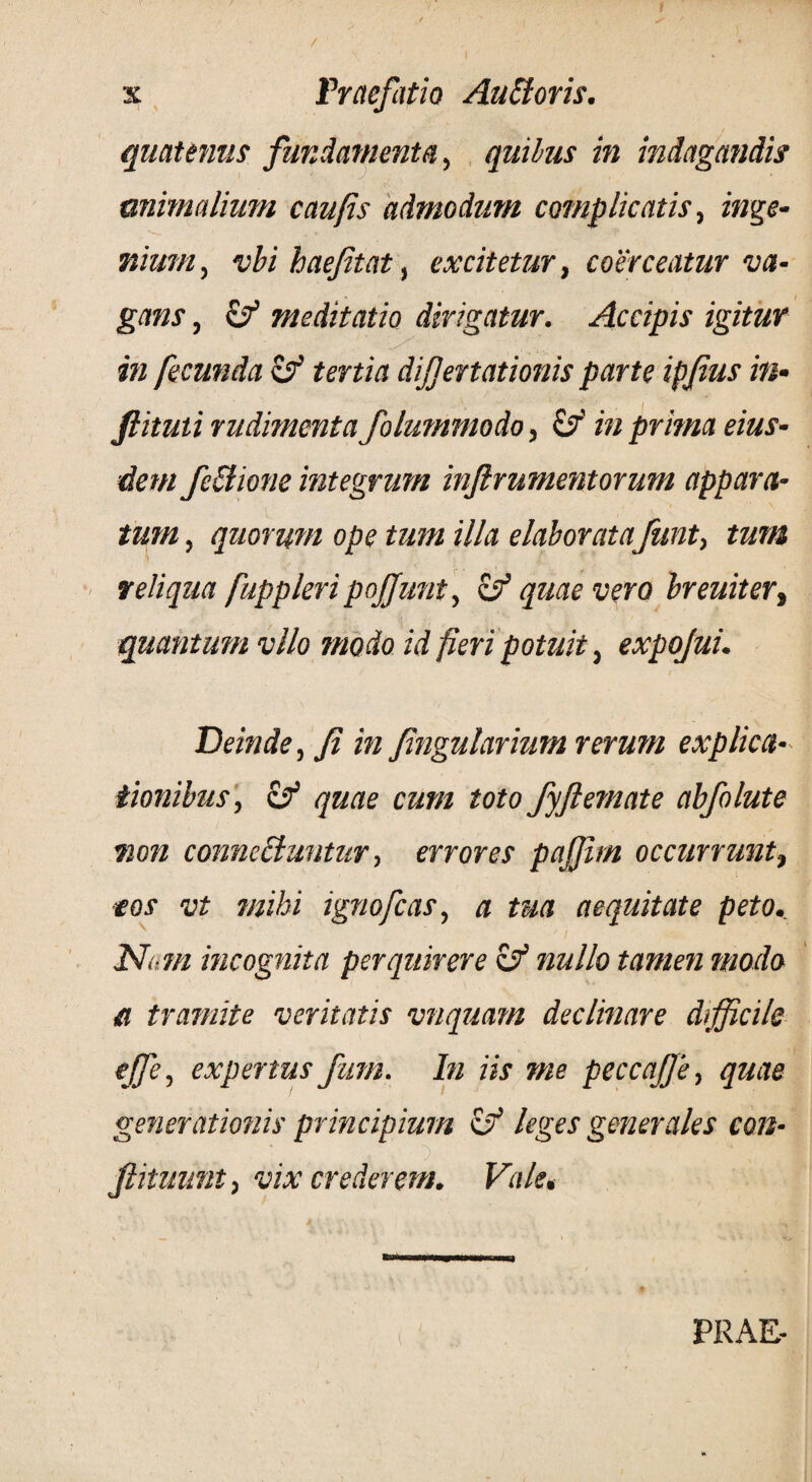 quatenus fundamenta, quibus in indagandis mimalium caufis admodum complicatis, inge¬ nium , vbi baejitat, excitetur, coerceatur va¬ gans , & meditatio dirigatur. Accipis igitur in fecunda zf tertia dijjertationis parte ipfius in- fiituti rudimenta folummodo, &' in prima eius- dem fcttione integrum inflrumentorum appara¬ tum , quorum ope tum illa elaboratafunt, tum reliqua fuppleripojjunt, zf quae vero breuiter, quantum vllo modo id fieri potuit, expojui. Deinde, fi in fingularium rerum explica¬ tionibus, & quae cum toto fyftemate abfolute non connccluntur, errores pajfim occurrunt, ieos vt mihi ignofcas, a tua aequitate peto. Num incognita perquirere zfi nullo tamen modo a tramite veritatis vnquam declinare difficile effe, expertus fum. In iis me peccaJJe, quae generationis principium zf leges generales con- fiituunt, vix crederem. Vale. 1