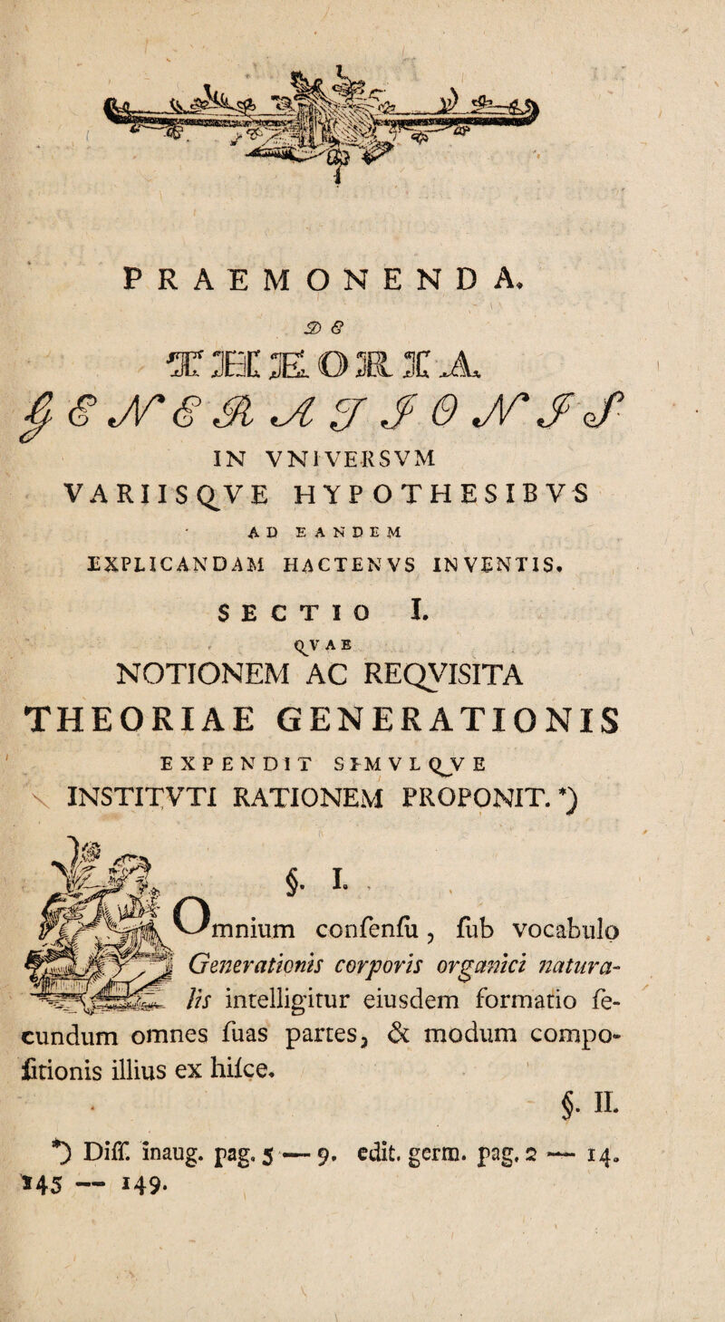 ( PRAEMONENDA. 3) e THEOKIA jrs a u sr j e jr $ j ■ IN VN1VERSVM VARIIS Q^V E HYPOTHESIBVS AD EANDEM EXPLICANDAM HACTENVS IN VENTIS* SECTIO I. <^V A E NOTIONEM AC REQVISITA THEORIAE GENERATIONIS EXPENDIT S EM V L Q_V E v INSTITVTI RATIONEM PROPONIT.’) §• I- . mnium confenfu, fiib vocabulo Generationis corporis organici natura- lis intelligitur eiusdem formatio fe¬ cundum omnes fuas partes 3 & modum compe¬ titionis illius ex hifce. §■ H. *) Diff. inaug. pag» 5 — 9. edit, gerra, pag, 2 — 14. 145 — 149.