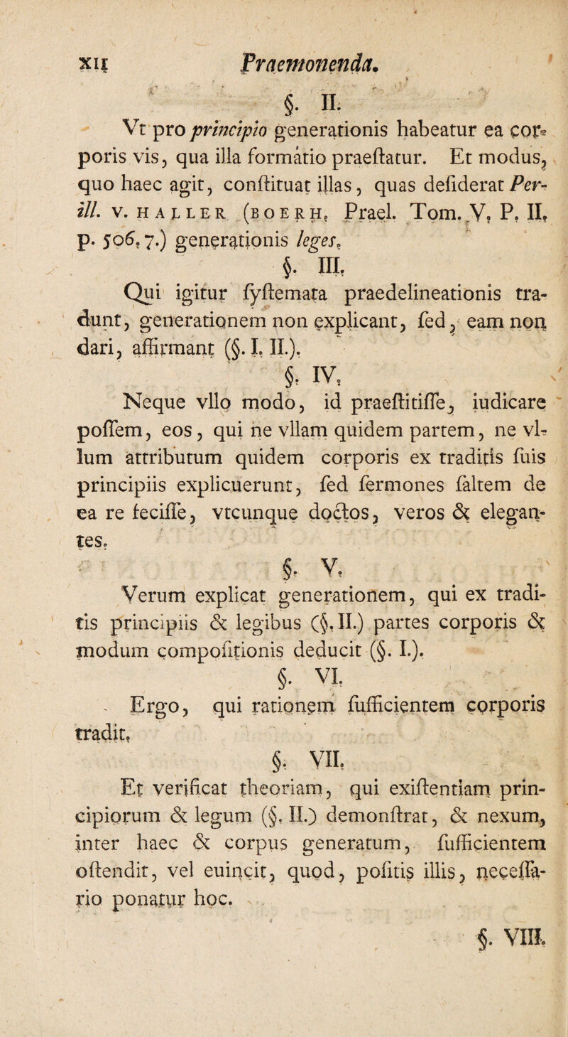 §. n. Vt pro principto generationis habeatur ea cor* poris vis 5 qua illa formatio praeftatur. Et modus, quo haec agit, conftituat illas, quas defiderazPer- ill. v. ha jller (boerh? Praei. Tom. V, P. II. p. 506,7.) generationis leges, §. IIL Qui igitur fyffemata praedelineationis tra¬ dunt, generationem non explicant, fed? eam non, dari, affirmant (§. I. II.). §? IV, Neque vllo modo, id praeftitifle., iudicare poffem, eos, qui ne vllam quidem partem, ne vl- lum attributum quidem corporis ex traditis fuis principiis explicuerunt, fed fermones faltem de ea re feciffe, vtcunque doctos, veros & elegan¬ tes. §. v. Verum explicat generationem, qui ex tradi¬ tis principiis & legibus (§,II.) partes corporis & modum compofitionis deducit (§. I.). §. VI. - Ergo, qui rationem fufficientem corporis tradit, §. VIL Et verificat theoriam, qui exiffentiam prin¬ cipiorum & legum (§, II.) demonftrat, & nexum, Inter haec & corpus generatum, fufficientem offendit, vel euincit, quod, politis illis, necefla- rio ponatur hoc. §. VIII.