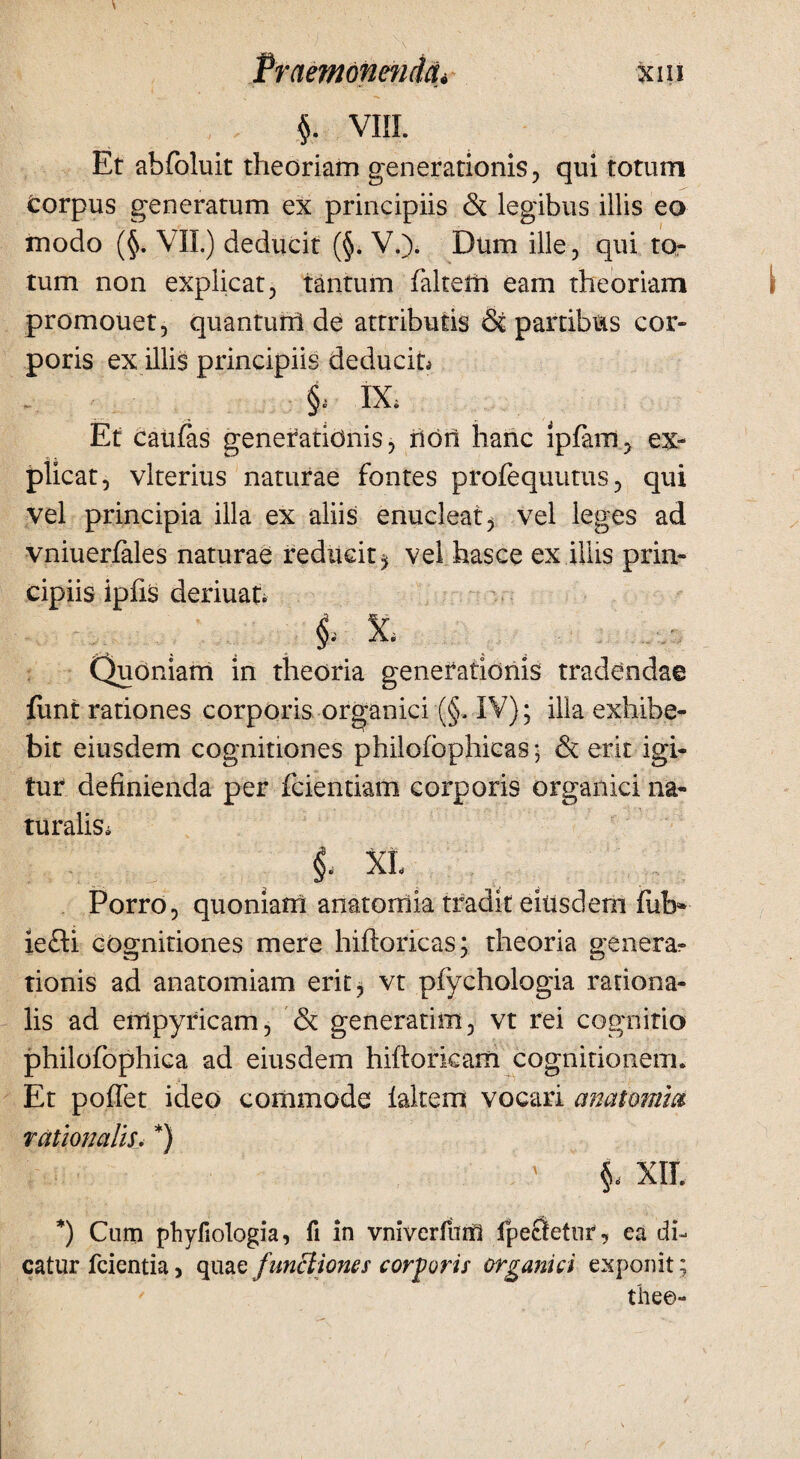 $. VIII. Et abfoluit theoriam generationis, qui totum corpus generatum ex principiis & legibus illis eo modo (§. VII.) deducit (§. V.). Dum ille, qui to¬ tum non explicat, tantum falteffi eam theoriam promouet, quanturri de attributis & partibus cor¬ poris ex illis principiis deducit, §, IX, Et caufas generationis, rion hanc ipfam, ex¬ plicat, vlterius naturae fontes profequutus, qui vel principia illa ex aliis enucleat > vel leges ad vniuerfales naturae reducit ^ vel hasce ex illis prin¬ cipiis ipfis deriuat. ^ & Quoniam in theoria generationis tradendae funt rationes corporis organici (§, IV); illa exhibe¬ bit eiusdem cognitiones philofbphicas ; & erit igi¬ tur definienda per fcientiam corporis organici na¬ turalis, XL Porro, quoniam anatorriia tradit eiusdem fub* iefti cognitiones mere hiftoricas; theoria genera¬ tionis ad anatomiam erit, vt pfychologia rationa¬ lis ad eiripyricam, & generatim, vt rei cognitio philofophica ad eiusdem hiftorkam cognitionem. Et poffet ideo commode lakem vocari anatomici rationalis, *) §, XIL *) Cum phyfiologia, fi in vniverfum fpecletiir, ea di¬ catur fcientia, quae functiones corporis organici exponit; thee-