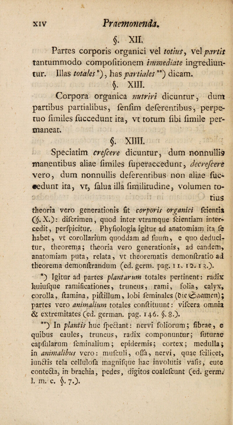 §. XII. Partes corporis organici vel totius , vel partis tantummodo compofitionem Immediate ingrediun¬ tur. Illas totales *) , has partiales **) dicam. §. XIII. Corpora organica nutriri dicuntur, dum partibus partialibus, fenfim deferentibus, perpe¬ tuo fimiles fuccedunt ita, vt totum fibi fimile per¬ maneat. §. xmi. Speciatim crefcere dicuntur, dum nonnullis manentibus aliae fimiles fuperaccedunt, decrefcere vero, dum nonnullis deferentibus non aliae fuc- «edunt ita, vt, falua illa fimilitudine, volumen to¬ tius theoria vero generationis fit corporis organici fcientia (§. X.): difcrimen, quod inter vtramque icientiam inter¬ cedit, perfpicitur. Phyfiologia igitur ad anatomiam ita fe habet, vt corollarium quoddam ad fuurti, e quo deduci¬ tur, theorema; theoria vero generationis, ad eandem, anatomiam puta, relata, vt theorematis demonflratio ad theorema demonftrandum (ed. germ. pag.ii* rs. iq.). *) Igitur ad partes plantarum totales pertinent: radix huiufque ramificationes, truncus, rami, folia, calyx, corolla, flamina, piftillum, lobi feminales (bic0aamcn); partes vero animalium totales conflituunt: vifcera omnia & extremitates (ed. german. pag. 146. §. 8.). **) In plantis huc fpe&ant: nervi foliorum; fibrae, e quibus caules, truncus, radix componuntur; futurae eapfiilarum feminalium; epidermis; cortex; medulla; in animalibus vero: mufcuJi, offa, nervi, quae fcilicet, iun&is tela cellulofa magnifque hac involutis vafis, cute conte£la, in brachia, pedes, digitos coalefcunt (ed. germ.- I. m. c. §. 70* /