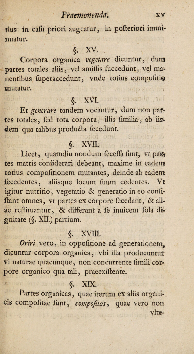 “ ’ ' V < > ■ > tlus in cafii priori augeatur, in pofteriori imnii- nuatur. \ » s §. xv. ; Corpora organica vegetare dicuntur, dum partes totales aliis, vel amiffis fuccedunt, vel ma¬ nentibus fiiperaccedunt, vnde totius compofiti® mutatur. p. §. XVI. Et generare tandem vocantur, dum non paf- tes totales, fed tota corpora, illis fimilia, ab iis¬ dem qua talibus produ&a fecedunt. §. XVIL Licet, quamdiu nondum feceffa fimt, vt ps(% tes matris confiderari debeant, maxime in eadem totius compolitionem mutantes, deinde ab eadem fecedentes, aliisque locum fuum cedentes. Vt igitur nutritio, vegetatio & generatio in eo conii- ftant omnes, vt partes ex corpore fecedant, & ali¬ ae reftituantur, & differant a fe inuicem fola di¬ gnitate (§. XII.) partium. §. XVIIL Oriri vero, in oppofitione ad generationem^ dicuntur corpora organica, vbi illa producuntur vi naturae quaounque, non concurrente fimili cor¬ pore organico qua tali, praeexiftente. §. XIX. Partes organicas, quae iterum ex aliis organi¬ cis compofitae fimt, compofitaSi quae vero non vite*