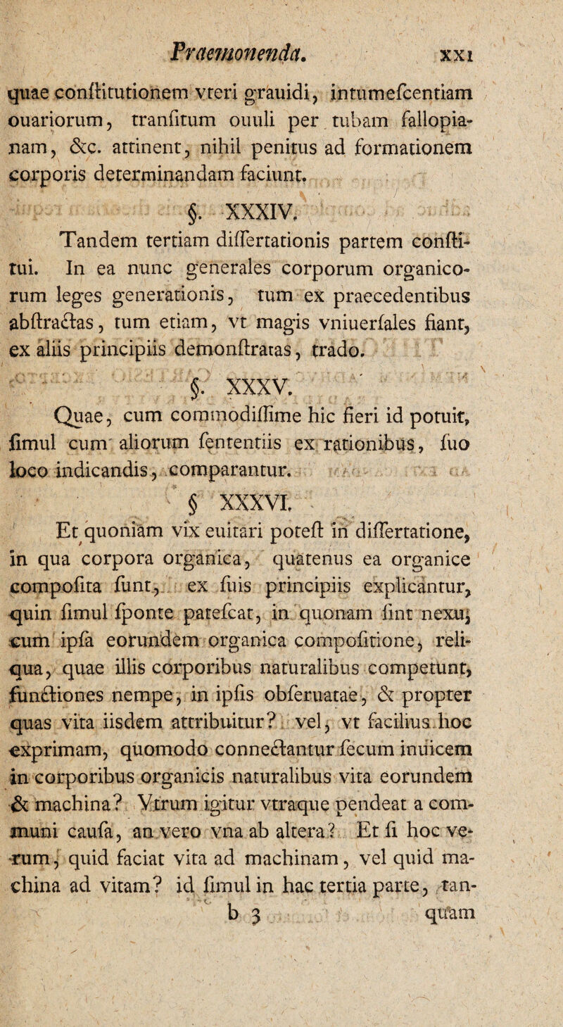 quae conflitutionem vreri grauidi, intiimefcentiam ouariorum, tranfitum ouuli per tubam fallopia- nam, &c. attinent, nihil penitus ad formationem corporis determinandam faciunt. Tandem tertiam difiertationis partem confli- tui. In ea nunc generales corporum organico» rum leges generationis, tum ex praecedentibus abftraftas, tum etiam, vt magis vniuerfales fiant, ex aliis principiis demonflraras, trado. XXXV.' Quae, cum commodiffime hic fieri id potuit, fimul cum aliorum fententiis ex rationibus, fuo loco indicandis , comparantur. ' § XXXVI. • Et quoniam vix euitari poteft in differtatione, in qua corpora organica, quatenus ea organice compofita funt, ex fiiis principiis explicantur, -quin fimul Iponte patefcat, in quonam fint nexu, cum ipfia eorundem organica compofitione, reli¬ qua, quae illis corporibus naturalibus competunt, .functiones nempe, in ipfis obferuatae, & propter quas vita iisdem attribuitur? vel, vt facilius.hoc exprimam, quomodo conneftantur fecum inuicem in corporibus organicis naturalibus vita eorundem & machina? Vtrum igitur vtraque pendeat a com¬ muni caufa, an vero vna ab altera? Et fi hoc ve* rum, quid faciat vita ad machinam, vel quid ma¬ china ad vitam? id fimul in hac tertia parte, tan- b 5 quam