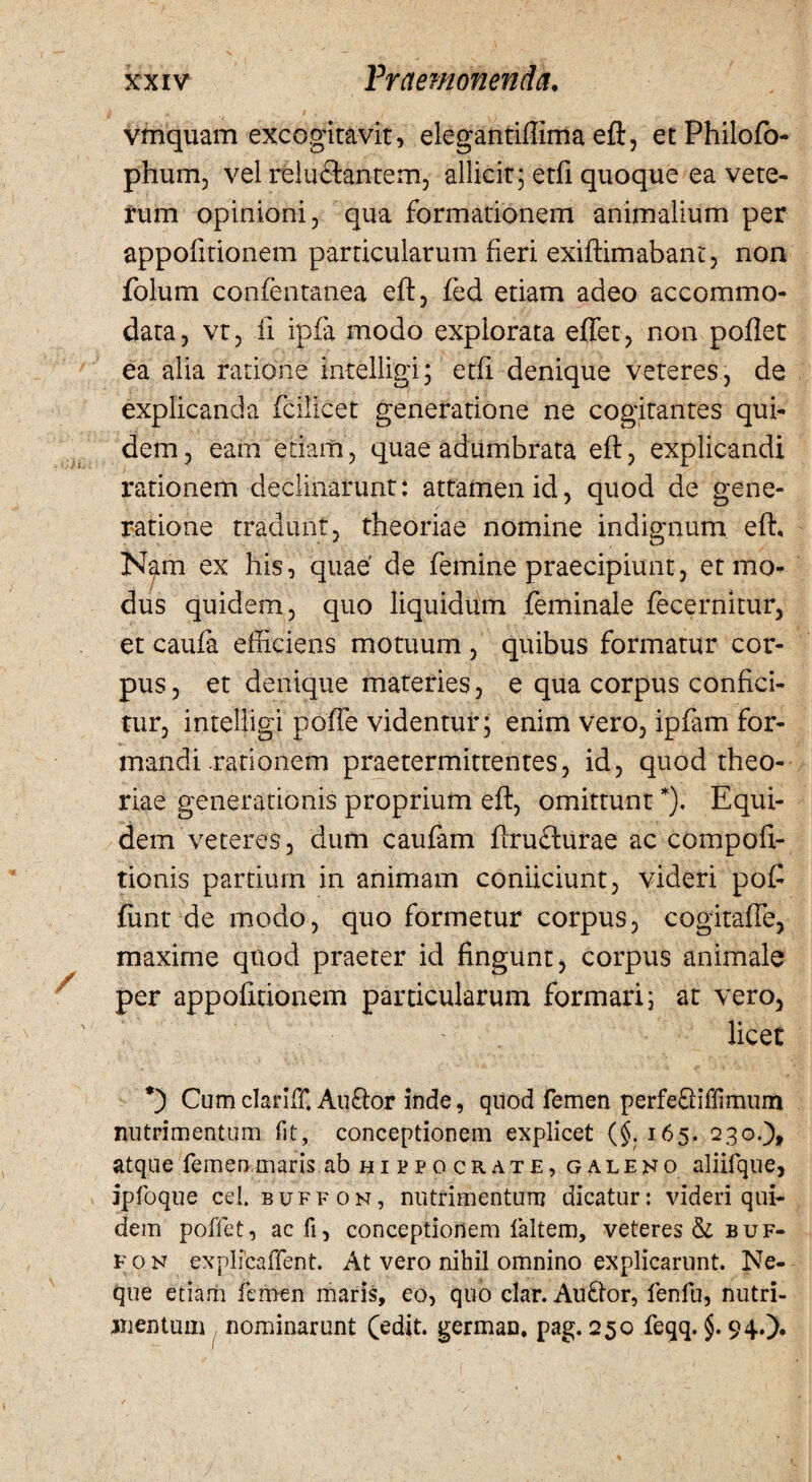 vmquam excogitavit, elegantiffima eft, etPhilofo- phum, vel relu£lantem, allicit; etfi quoque ea vete- tum opinioni, qua formationem animalium per appofitionem particularum fieri exiftimabant, non folum confentanea eft, fed etiam adeo accommo¬ data, vt, fi ipfa modo explorata effer, non poflet ea alia ratione intelligi; etfi denique veteres, de explicanda fcilicet generatione ne cogitantes qui¬ dem , eam etiam, quae adumbrata eft, explicandi rationem declinarunt: attamen id, quod de gene¬ ratione tradunt, theoriae nomine indignum eft. Nam ex his, quae' de femine praecipiunt, et mo¬ dus quidem, quo liquidum feminale fecernitur, et caufa efficiens motuum , quibus formatur cor¬ pus, et denique materies, e qua corpus confici¬ tur, intelligi poffe videntur; enim vero, ipfam for¬ mandi rationem praetermittentes, id, quod theo¬ riae generationis proprium eft, omittunt *). Equi¬ dem veteres, dum caufam ftrufturae ac compoft- tionis partium in animam conficiunt, videri poff funt de modo, quo formetur corpus, cogitaffe, maxime quod praeter id fingunt, corpus animale per appofitionem particularum formari; at vero, licet *) Cumclariff Amftor inde, quod femen perfe&iffimum nutrimentum fit, conceptionem explicet (§.165. 230.)» atque femen maris ab hippocrate, galeno aliifque, ipfoque cel. buffon, nutrimentum dicatur: videri qui¬ dem poffet, acfi, conceptionem faltem, veteres & buf¬ fon explicaflent. At vero nihil omnino explicarunt. Ne¬ que etiam femen maris, eo, quo clar. Aufror, fenfu, nutri¬ mentum nominarunt Cedit, german. pag. 250 feqq. §. 94.).