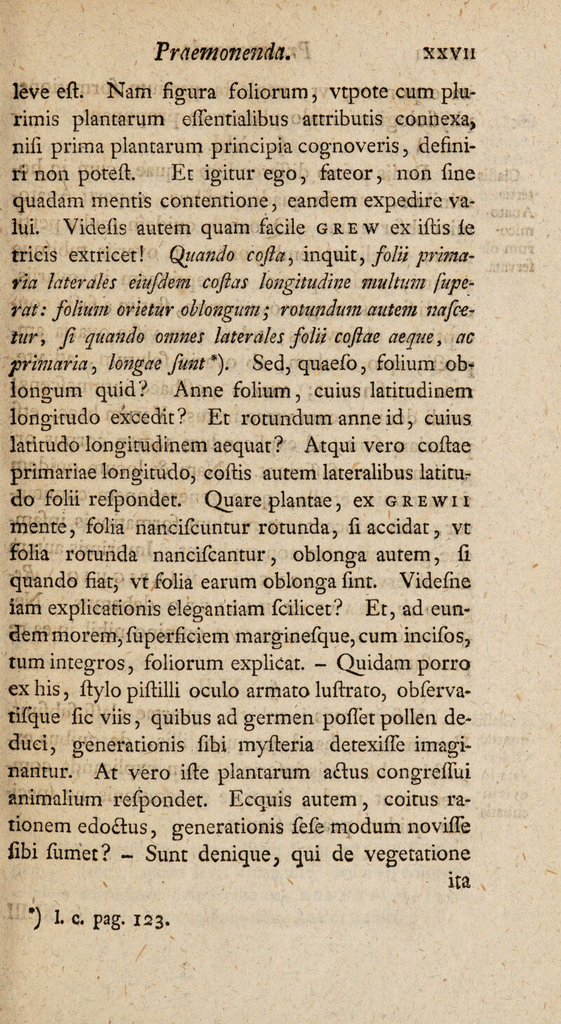 leve eft. Nam figura foliorum, vtpote cum plu¬ rimis plantarum effentialibus attributis connexa, nili prima plantarum principia cognoveris, defini¬ ri non poteft. Et igitur ego, fateor, non fine quadam mentis contentione, eandem expedire va¬ lui. Videfis autem quam facile grew ex iftis le tricis extricet! Qiiando cofta, inquit, folii prima¬ ria laterales eiufdem coflas longitudine multum fupe- rat: folium orietur oblongum; rotundam autem nafce- tur, fi quando omnes laterales folii cojlae aeque, ac primaria, longae funt *). Sed, quaefo, folium ob¬ longum quid? Anne folium, cuius latitudinem longitudo excedit? Et rotundum anne id, cuius latitudo longitudinem aequat? Atqui vero codae primariae longitudo, coftis autem lateralibus latitur do folii refpondet. Quare plantae, ex grewii mente, folia nancifcuntur rotunda, fi accidat, vt folia rotunda nancifcantur, oblonga autem, fi quando fiat, vt folia earum oblonga fint. Videfne iam explicationis elegantiam fcilicet? Et, ad eun¬ dem morem, fiiperficiem marginefque, cum incifos, tum integros, foliorum explicat. - Quidam porro ex his, ftylo piftilli oculo armato luftrato, obferva- tifque fic viis, quibus ad germen poflet pollen de¬ duci, generationis fibi myfteria detexiffe imagi¬ nantur. At vero ifle plantarum adtus congreffui animalium refpondet. Ecquis autem, coitus ra¬ tionem edoflus, generationis fefie modum novifle fibi fumet? - Sunt denique, qui de vegetatione v ' ita 1* c. pag- 123. 1