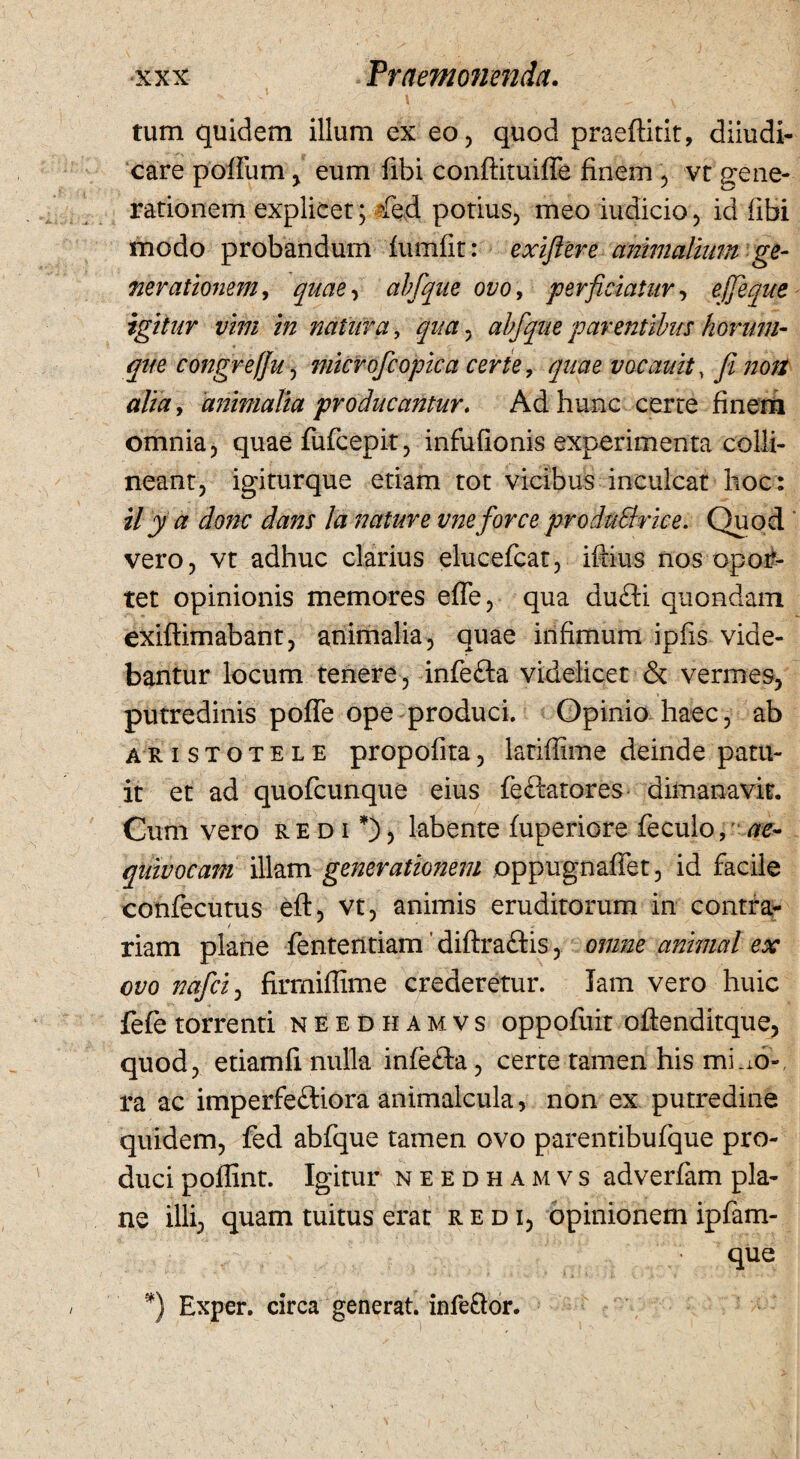 * ■’ i tum quidem illum ex eo, quod praeftitit, diiudi- care poffum, eum fibi conftituiffe finem , vt gene¬ rationem explicet; ?fed potius, meo indicio, id fibi modo probandum furnfit: exiflere animalium ge¬ nerationem, quae, abfque ovo, perficiatur, ejjeque igitur vim in natura, qua, abfque parentibus horum- que congre(fu, microfcopica certe, quae vacauit, fi non alia, animalia producantur. Ad hunc certe finem omnia, quae fufcepit, infufionis experimenta colli¬ neant, igiturque etiam tot vicibus inculcat hoc: ily a donc dans Ia nature vneforce produSirice. Quod vero, vt adhuc clarius elucefcat, iftius nos opor¬ tet opinionis memores efie, qua du£ti quondam exiflimabant, animalia, quae infimum ipfis vide¬ bantur locum tenere, infefta videlicet & vermes, putredinis pofle ope produci. Opinio haec, ab Aristotele propofita, lariffime deinde patu¬ it et ad quofcunque eius feftatores dimanavit. Cum vero redi*), labente fuperiore feculo, ae- qiuvocani illam generationem oppugnaffet, id facile confecutus eft, vt, animis eruditorum in contra¬ riam plane fententiam ’ diftra&is, omne animal ex ovo nafcij firrniflime crederetur. Tam vero huic fefe torrenti needhamvs oppofuit oftenditque, quod, etiamfi nulla infefta, certe tamen his mino¬ ra ac imperfe&iora animalcula, non ex putredine quidem, fed abfque tamen ovo parentibufque pro¬ duci poflint. Igitur needhamvs adverfam pla¬ ne illi, quam tuitus erat redi, opinionem ipfam- que *) Exper. circa generat, infe&or.