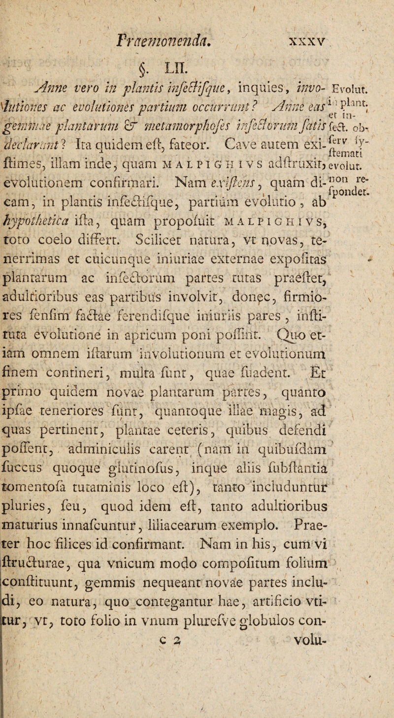 Praemonenda. xxxv §. lil' Anne vero in plantis mfeclifque, inquies , invo- Evolut. dationes ac evolutiones partium occurrunt? Anne eas1 ::P*lnt; 1 , . et m- gemmae plantarum &r metamorphojes infecioruJn fatis c>b- declaranti Ita quidem eft, fateor. Cave autem exi-^lT T - iremati ftimes, illam inde, quam malpig h i vs adftruxitjevolut. evolutionem confirmari. Nam exi flens, quam di-'*1011 fe , . iponder. cam, in plantis infeftifque, partium evolutio, ab hypothetica ifla, quam propofuit malpighivs, roto coelo differt. Scilicet natura, vt qovas, te* nerrimas et cuicunque iniuriae externae expolitas plantarum ac infedforum partes tutas praeftet, adulrioribus eas partibus involvit, donec, firmio- \ res fenfim factae ferendifque initiriis pares , indi¬ tura evolutione in apricum poni pdflirit. Quo et¬ iam omnem iftarum iiivolutioiuvrq et evolutionum finem contineri, multa funt, quae madent. Et primo quidem novae plantarum partes, quanto ipfae teneriores funt, quantoque illae magis, ad quas pertinent, plantae ceteris, quibus defendi poffent, adminiculis carent (nam in quibufdam fuccus quoque giutinofus, inque aliis fubftantia tomentofa tutaminis loco eft), tanto includuntur pluries, feu, quod idem eft, tanto adultioribus maturius innafcuntur, liliacearum exemplo. Prae¬ ter hoc filices id confirmant. Nam in his, cum vi ftrufturae, qua vnicum modo compofitum folium conftituunt, gemmis nequeant novae partes inclu¬ di, eo natura, quo contegantur hae, artificio vti- jtur, vt, toto folio in vnum plurefve globulos con- c 2 volu-