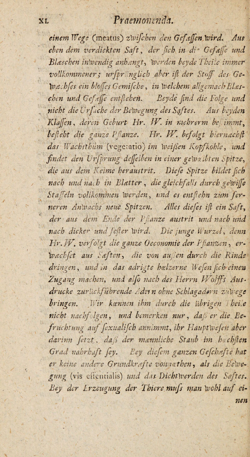 einem IiVege (meatus) zXvifchen den Gefajfen \vird. Aus cben dem verdickten Saft, der fich in di ’ Gefajfe und Blascben inXoendig anhangt, 'w er den beyde Theiic immer voUkommener; urfprY.nglicb dbtr. ift der Stojf des Ge- Xvachfis ein blojfies Gemifcbe, in \velcbem aUgemaclf Blas¬ cben und Gefajfe entfiehen. Beyde fiind die Folge und nicht die Urjucke der BeXvegung des Saft es. Aus bey den Kiaffen, der en Gehurt Hr. IV. in mehrerm be immt, befteht die ganze Pflanze. Hr. JV. befolgt hiernachfl das Wac hsibum (vegetatio) ini \v ei fi en Kop/koble, und findet den Vr/prung dcjjelben in ciner ge\vz ibi en Spitze, die aus dem Keime beraustrit. . Biefe Spitze bildet fich nacb und naeh in Blatter , die gleichf alis durch geXviJfie Stajfcln volikommen \verden, und es entftehn zum fer- ner en An\vachs neue Spitzen. AUes diejes ift ein Saft, der aus dem Ende der Fnanze austrit und nacb und nacb dicker und fefter Xsaird. Die junge Furzcl, denn Hr, PV. verfolgt die ganze Oeconomi e der Pflanzen, er- Xvacbfet aus Saft en, die von aufien durch die tiinde dringen, und in das adrigte hceizerne Wefien fich-ein en Zugang machen, und alfio nacb des Herrn IVolfifs Aus- dmtcke zuruckfuhrende A dei n ohne Schlagadtrn zuXvege Iringen. Wir keennen ihm durch die ubrigen J hei. e nicht nachfdgen, und bemerken nur, dafi er die Be- fmichtung auf JexualiJcb annimmt, ihr HauptXoejeii aber darinn fitzt, daft der matmliche Staub im hachften Grad nahrhaft fey. Bey diefiem ganzen Gefchafte hat er kcine audere Grundkrafte vomocthen, ais die BeXve¬ gung (vis efteiuialis) und dasDicbtXverden des Saft es. Bey der Erzeugung der Tbiere tnufis man \vohl auf ei- 7ien
