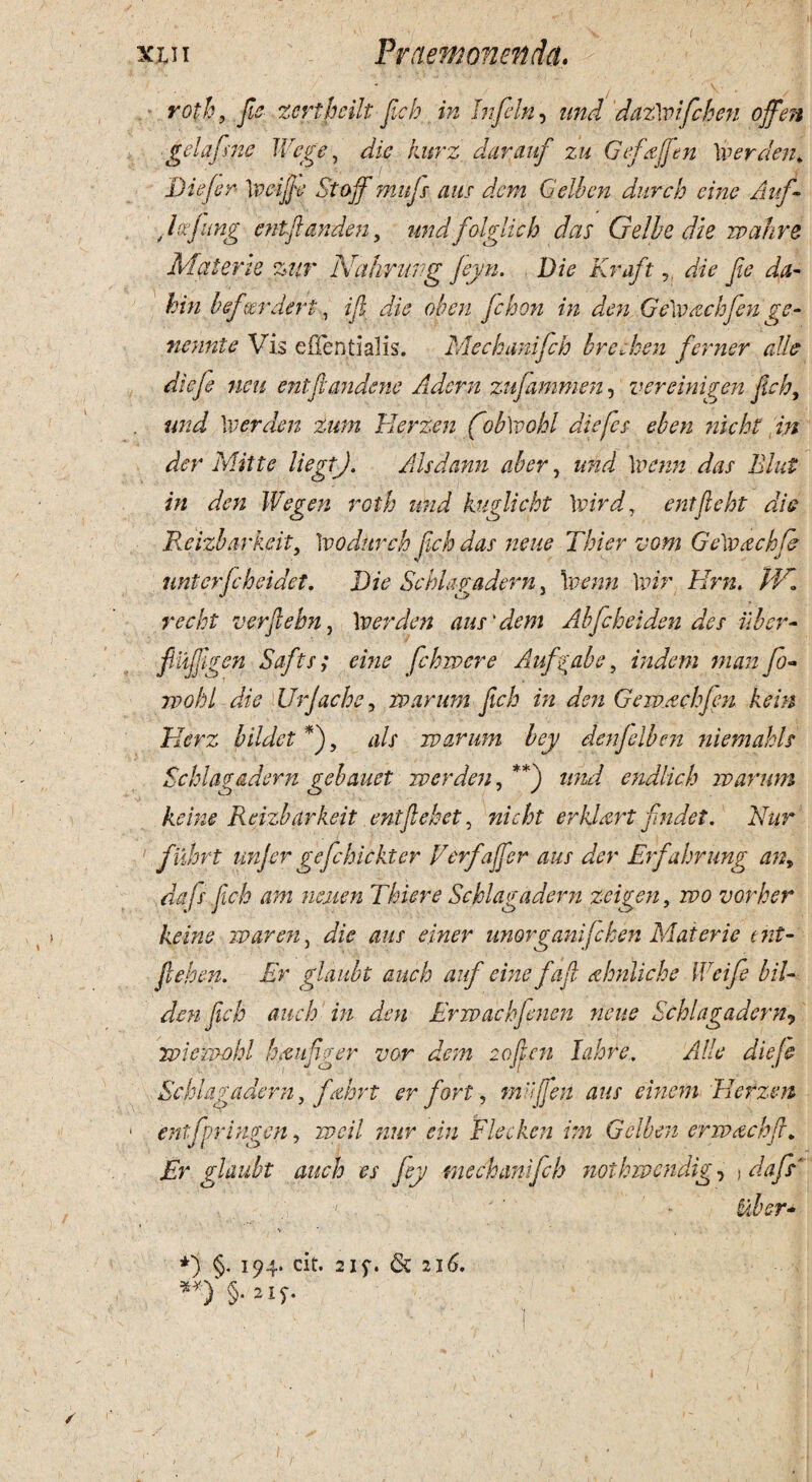 roth, fie zcrthcilt Jicb in Infeln, und dazlvifchen offen gelafsne IVege, dic kurz darauf zu Gefyjfen \verden* Die fer \veijje Stojf mujs aus dem Gelbcn durcb eme Auf- Jafimg entftanden, undfolglich das Gelbe die mahre Materie zur Nahrung feyn. Die Kraft, die Jie da- hin bfctrderi, ijl die oh en Jchon in den Ge\vachfen ge- nennte Vis eflentialis. Mechanifch brczhen ferner alie dieje neu entfiandcne Adern zufammen, vereinigen Jieh, und \verden zum Herzen fob\vohl diefes eben nicht in der Mitte liegtj. Alsdann ab er, das Blut in den Wegen roth und kuglicht \vird, entjleht die Rcizharkeit, \vodurch Jicb das neue Thier vom Ge\vachfe unterfebeidet. Die Schlagadern, \venn ]vir Hrn. IV,* recht verjlebn, 1 ver den au s'dem Abfchei den des uber- fliijjpren Safts; eme fehmere Aufya.be, indent man fo« rpohi die Urjache, marum Jicb in den Gemacbfpn kein Herz bildet *), d// marum bey denfelben niemakls Schlagadern gebauet m er den, **) z/W endlich marum keine Reizbarkeit entflebet, erkUrt findet. Nur fiihrt unjer gefehickter Verfaffer aus der Erfahrung an, dafs ftch am neuen Thier e Schlagadern zeigen, mo verber keine maren, unorganifehen Materie t iit- Jleben. Er gldubt auch auf einefafl ahnliche IVeife bil- den Jicb auch in den Ermachfenen neue Schlagadern9 miemohl hfiufiger vor dem 2ojlcn lahre. Alie dieje Schlagadern y fcthrt er fort, miijfen aus einem Herzen entfpringen, wcil nur ein Flecken im Gelbcn ermachji. Er glaubt auch es fey mechanifch nothivendig, j dafs* V * , . ' *) §. 194. cit. 21f. & 216. **) §■ 2 X f. ' ) ' ' .