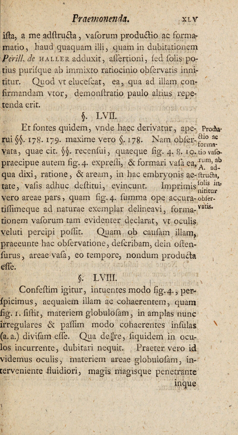 ifta, a me adftrufla, vaforum productio ae forma- mado, haud quaquam illi, quam in dubitationem PerilL de haller adduxit, aflertioni, fed folis po¬ tius purifque ab immixto ratiocinio obfervatis inni¬ titur. Quod vt elucefcat, ea, qua ad illam eoa- firmandam vtor, demonftratio paulo aliius repe¬ tenda erit. Q,: / I  v §. lvh. Et fontes quidem, vnde haec derivatur, ape- Prochv rui SS. 178. 179. maxime vero <$. 178. Nam obfer-?10 ac i/ **3 ' ' % ^ lorma- vata, quae cit. §§, recenfui, quaeque fig. 4. g, lo.dovafa- praecipue autem fig. 4. expreffi, & formari vafa ea? ^m^b qua dixi, ratione, & aream, in hac embryonis ae-ffruaa, tate, valis adhuc deffitui, evincunt. Imprimis^15 illt vero areae pars, quam fig. 4. fumma ope accura- obfer- tiffimeque ad naturae exemplar delineavi, forma-vatls‘ tionem vaforum tam evidenter declarat, vt oculis veluti percipi poffit. Quam ob caufam illam, praeeunre hac obfervatione, deferibam, dein often- furus, areae vafa, eo tempqre, nondum produda effe. §; LVIII. . * ' • • • Confeffim igitur, intuentes modo fig.4., per- fpicimus, aequalem illam ac cohaerentem, quam fig. 1. fiftit, materiem globulofam, in amplas nunc irregulares & paffim modo cohaerentes infulas (a.a.) divifam effe. Qua de|re, Equidem in ocu¬ los incurrente, dubitari nequit. Praeter vero id videmus oculis, materiem areae globulofam, in¬ terveniente-fluidiori, magis magisque penetrante inque »\