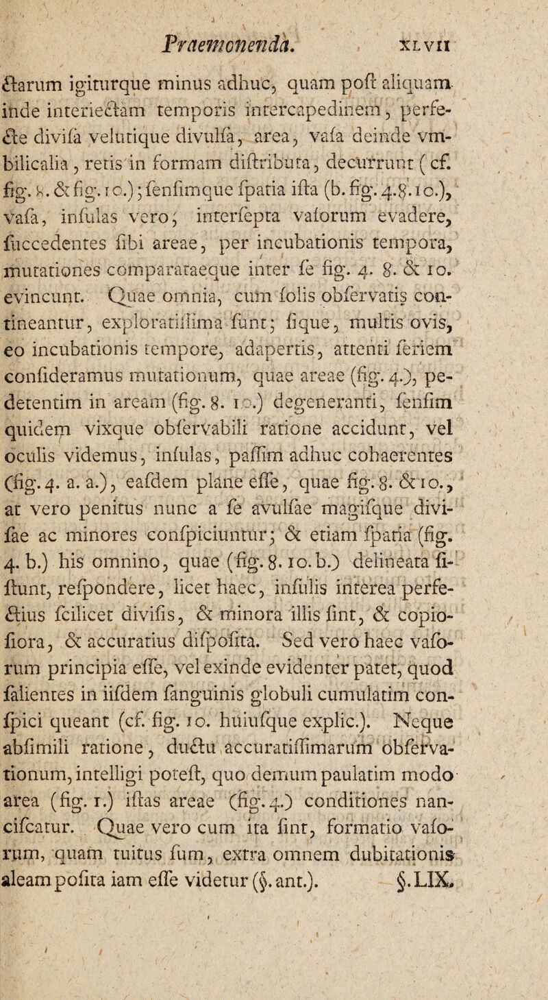 ftarum igiturque minus adhuc, quam poft aliquam inde interieciam temporis intercapedinem, perfe¬ re divi (a veltirique divulfa, area, vafa deinde vm- bilicalia , retis in formam diftxibuta, decurrant ( cf. fig. . & fig. ro.); fenfimque fpatia ifta (b. fig. q.g. i o.), vafa, infulas vero; interfepta vaforum evadere, foccedentes ftbi areae, per incubationis ternpora, imitationes compararaeque inter fe fig. 4. 8* & 10. evincunt. Quae omnia, cirrn folis obfervatis con¬ tineantur, exploratiffima funt; lique, multis ovis, eo incubationis tempore, adapertis, attenti ieriem confideramus mutationum, quae areae (fig. 4.), pe- detentim in aream (fig. 8. 10.) degeneranti, fenfim quidegi vixque obfervabili ratione accidunt, vel oculis videmus, infulas, paffim adhuc cohaerentes (fig.4. a. a.), eafdem plane efie, quae fig.8- <3no., at vero penitus nunc a fe avulfae magifque divi- fae ac minores confpiciimtuiq & etiam fpatia (fig. 4. b.) his omnino, quae (fig. 8* 10.b.) delineata fi- ftunt, refpondere, licet haec, infulis interea perfe- flius fcilicet divifis, & minora illis fint, & copio- fiora, & accuratius difpofita. Sed vero haec vafb- rum principia effe, vel exinde evidenter patet, quod falientes in iifdem fanguinis globuli cumulatim con- fpici ciueant (cf. fig. 10. huiufque explic.). Neque abfimili ratione, duftu accuratiffimarum obferva- tionum, intelligi poteft, quo demum paulatim modo area (fig. 1.) iftas areae (fig.4.) conditiones nan- cifcatur. Quae vero cum ita fint, formatio vafo¬ rum, quam tuitus fum , extra omnem dubitationis aleam pofita iam effe videtur (§. ant.). §. LIX,