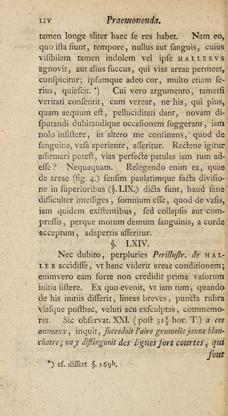 tamen longe aliter haec fe res habet. Nam eo, quo ida fiunt, tempore, nulius aut fanguis, cuius vifibilem tamen indolem vel ipfe hallervs agnovit, aut alius fuccus, qui vias areae permeet, confpicitur; ipfumque adeo cor, multo etiam fe¬ rius, quiefcit. *) Cui vero argumento, tametfi veritati confentit, cum verear, ne his, qui plus, quam aequum ed, pelluciditati dant, novam di- fputandi dubitandique occafionem fliggeram , iam nolo infidere, in altero me continens, quod de fanguine, vafa aperiente, afferitur. Recfene igitur affirmari poteft, vias perfecfe patulas iam tum ad¬ dic ? Nequaquam. Relegendo enim ea, quae de areae (fig. 4.) fenfim paulatimque fafta divifio- ne in fuperioribus (§. LIX.) difta funt, haud fane difficulter inteiliges , fomnium effe, quod de vafis, iam quidem exidentibus, fed collapfis aut com- preffis, perque motum demum fanguinis, a corde acceptum, adapertis afferitur. §. LXIV. Nec dubito, perpluries Perillnflr. de hal* le r accidiffe, vt hanc viderit areae conditionem; enimvero eam forte non credidit prima vaforum initia fidere. Ex quo evenit, vt iam tum, quando de his initiis differit, lineas breves, punfta rubra vjafque podhac, veluti acu exfculptas, commemo¬ ret. Sic obfervat. XXI. (pod hor. T.) a ces annedux, inquit, fuecedoit Patre grumelee janne hian¬ di at re ; ony dijiinguoit des lignis jort courtes, qui font cf. differt, §. 169E