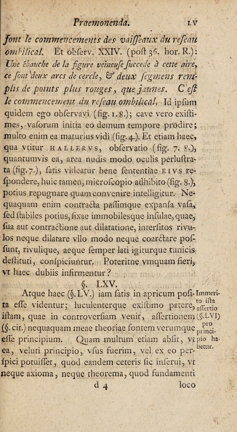 • } V, , \ * ' > , \ f- A- I Praemonenda. lv *— o font le comnten canent s des vmjjeaux du refectu omHJicctl, Et obferv. XXIV. (poft 36. bor.R.): Une ebcuiche de la figure veineufe fuccede ct cette aire, ce fonfdeux ares de cercie , deux fegmens reni- phs de points plus tonges, que jannes. C V/? le commencement du refeau ombiltcaL Id ipfum quidem ego obfervavi (fig. 1.8.); cave vero exifti- mes, vaforum initia eo demum tempore prodire; multo enim ea maturius vidi (fig. 4.). Et etiam haec, qua vtitur hallervs, obfervatio (fig. 7. f.), quantumvis ea, area nudis modo oculis perluftra- ra(fig,7.), faris videatur bene fententiae e ivs re- fpondere, huic tamen, raicrofcopio adhibito (fig. S.), potius repugnare quam convenire intelligittir. Ne¬ quaquam enim contrafta paffimque expanfa vafa, fed flabiles potius, fixae immobilesque infulae, quae, fua aut contractione aut dilatatione, interlitos rivu¬ los neque dilatare vllo modo neque coarftare pof funt, rivulique, aeque femper lati igiturque tunicis defututi, confpiciuntur. Poteritne vmquam fieri, vt haec dubiis infirmentur? §. lxv. _ Atque haec (§.LV.) iam fatis in apricum poli-Immeri¬ ta effe videntur; luculenterque exi (limo patere, iftam, quae in controverfiam venit, affertionem(§ffvi) (§. cit.) nequaquam meae theoriae fontem verumque effe principium. Quam multum etiam abiit, vtpio ha- jr* ea, veluti principio, vfus fuerim, vel ex eo per- fpici potuiffet, quod eandem ceteris fic inferni, vt neque axioma, neque theorema, quod fundamenti