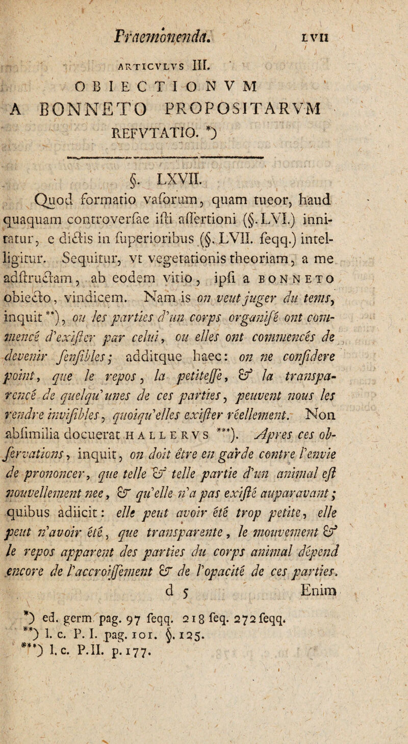 1 • ;\ ARTICVLVS nr. ■ OBIECTIO NVM A BONNETO PROPOSITARVM REFVTATIO. *) §. lxvii. Quod formatio vaforum, quam tueor, haud quaquam controverfiae ifti aiiertioni (§.LVI.) inni- ratur, e dielis in fiiperioribus (§, LV1L feqq.) intel- ligitur. Sequitur, vt vegetationis theoriam, a me ad fixu A am, ab eodem vitio , ipfi a b 0 N N E TO obieeto, vindicem. Nam is on veut juger du tems, inquit **), ou les parties ddim corps organije ont com¬ menti cd exi fler par celui, ou dies ont commences de devenir fenfibks; additque haec: on ne confidere poini, que le repos, la peti te fi e, Sf' la transpa- rcnce de quelquunes de ces parties, peuvent nous les rendre invifibles, quoiqidelles exifter reellement. Non abfimilia docuerat hallervs ***). Apres ces ob- fervations, inquit, on doit etre en garde contre lenvie de prononcer, que telle o' telle partie d\m animal eft muvellement nec, &r qidelle id a pas exifte auparavant; quibus adiicit: elle pent avoir ete trop petite, elle peut id avoir ete, que transparente ? le mouvement & le repos apparent des parties du corps animal depenfi encore de d accroijfement cJ de Vopacite de ces parties. d 5 Enim *) ed. germ pag. 97 feqq. 218 feq. 272feqq* **) 1. c* P. I. pag. 101. 125. ■•**) lc. P.IL p.177. 1