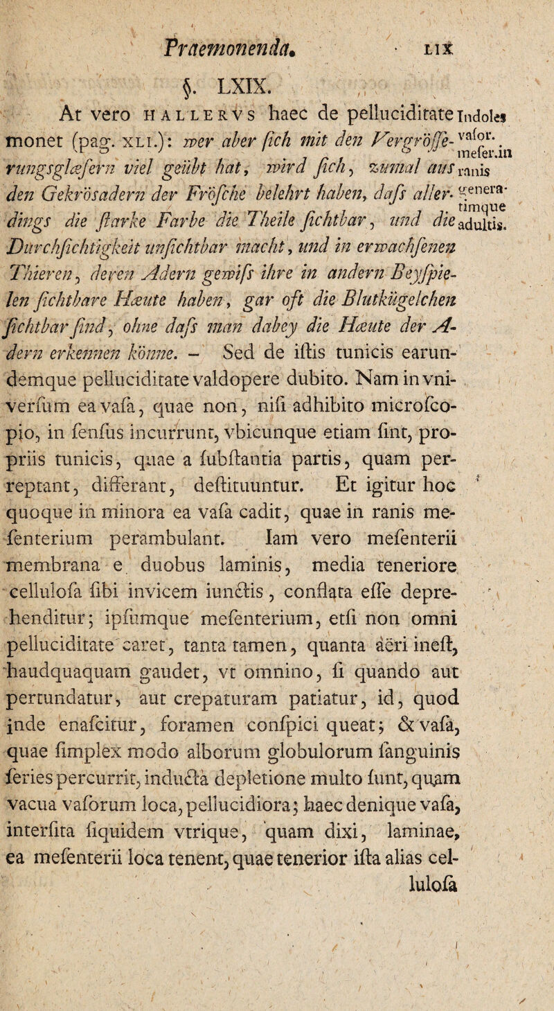 Praemonenda. • iix $. LXIX. At vero hallervs haec de pelluciditate indoles monet (pag. xli.): wer aber fich mit den Vergrojfe-°*\. rungsglcsfern viel geubf nat, ivird Jic/i, zmnal a§s ranis Je/z Gekrdsadern der Frofcke belehrt hctbenr dafs alter- Kenera* & ftarke Farbe die T/iei/e fichthar, z/;zi & adultis. Durchfichtigkeit iinficlitbar rnacht, z//zJ i/z erwachfenen Thuren, der en Adern gewifs ihre in and er n Beyfpie- len fichthar e Huute haben, gw oft die BIutkugelchen jichtbar (ind ^ ohne dafs man dabey die Hmite der A- dem erkennen konne. - Sed de iftis tunicis earun- demque pelluciditate valdopere dubito. Naminvni- vermm eayafa, quae non, nili adhibito microfco- pio, in fenfus incurrunt, vbicunque etiam fmt, pro¬ priis tunicis, quae a fubftantia partis, quam per¬ reptant, differant, deftimuntur. Et igitur hoc quoqud in minora ea vafa cadit, quae in ranis me* fenterium perambulant. Iam vero mefenterii membrana e duobus laminis, media teneriore cellulofa fibi invicem iunctis , conflata effe depre- r i henditur; ipmmque mefenterium, etfi non omni pelluciditate caret, tanta tamen, quanta deriineff, haudquaquam gaudet, vt omnino, fl quando aut pertundatur, aut crepaturam patiatur, id, quod inde enafcimr, foramen confpici queat; & vafa, quae fimplex modo alborum globulorum fanguinis feries percurrit, indufta depletione multo funt, quam vacua vaforum loca,pellucidiora; haec denique vafa, interfita liquidem vtrique, quam dixi, laminae, ea mefenterii loca tenent, quae tenerior ifta alias cel- b lulofa /