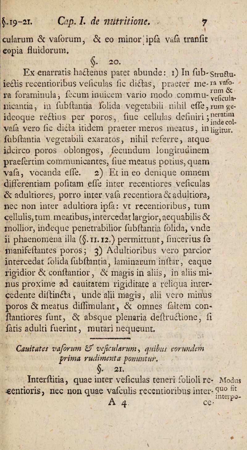 §. 19-ar. Qip. I. de nutritione, . f ' . 3 cularum & vaforum, & eo minor ipfa vafa tranfit copia fluidorum, §, 20, Ex enarraris haftenus paret abunde: i) In fub*stru£lu- iedtis recendoribus veficulas fic dictas, praeter me-ravio¬ ra forarninula, fecum inuicem vario modo commu-^^, nicantia , iti fubftantia folida vegetabili nUiU efle, mm ge- ideoque rectius per poros, flue cellulas definiri;?^***™ vafa vero fic dicta itidem praeter meros meatus , in ligitur. fubftantia vegetabili exaratos, nihil referre, atque idcirco poros oblongos, fecundum longitudinem praefenim communicantes, iiue meatus potius, quam vafa, vocanda efle. 2) Et in eo denique omnem differentiam politam efle inter recentiores veficulas & adultiores, porro inter vafa recentiora & adultiora, nec non inter adultiora ipfa: vt recendoribus, tum cellulis, tum meatibus, intercedat largior, aequabilis & mollior, indeque penetrabilior fubftantia folida, vnde ii phaenomena illa (§.11.12,) permittunt, fmcerius fe manifeftantes poros; 3) Adulnoribus vero parcior intercedat folida fubftantia, laminarum initar, eaque rigidior & conftantior, & magis in aliis, in aliis mi¬ nus proxime ad cauitatem rigiditate a reliqua inter¬ cedente diltinfla, unde alii magis, alii vero minus poros &t meatus dillimulant, & omnes faltem con- ftantiores funt, <3t absque plenaria deftmctione, ii fatis adulti fuerint, mutari nequeunt. Cauitates vaforum £? vefcularum, quibus eorundem prima rudimenta ponuntur, §• 21, Interftitia, quae inter veficulas teneri folioli re* sentioris, nec non quae vafculis recendoribus inter- A 4 ce Modus quo fit inteypo-