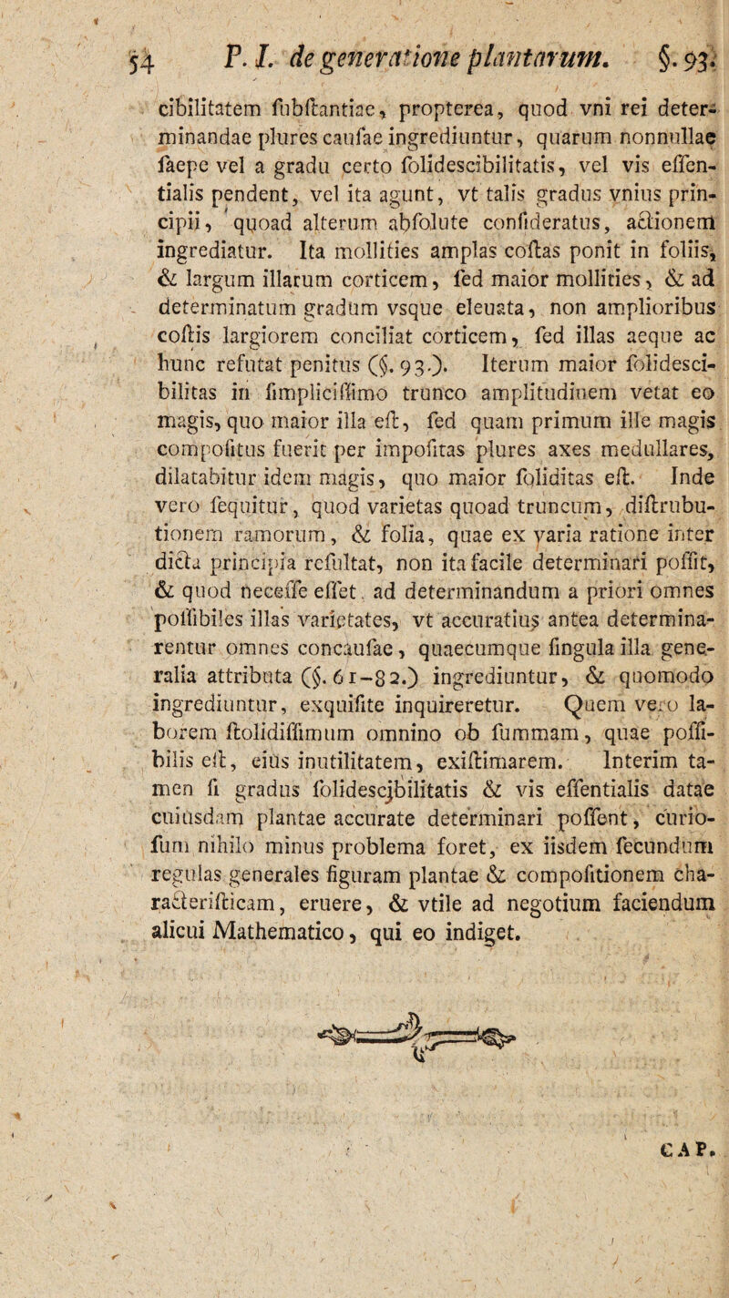 cibilitatem flibflantiae, propterea, quod vni rei deter¬ minandae plurescaufaeingrediuntur, quarum nonnullae faepe vel a gradu certo folidescibilitatis, vel vis effen- tialis pendent, vel ita agunt, vt talis gradus vnius prin¬ cipii, qyoad alterum abfolute confideratus, aelionem ingrediatur. Ita mollities amplas collas ponit in foliis, & largum illarum corticem, fed maior mollities, & ad determinatum gradum vsque eleuata, non amplioribus collis largiorem conciliat corticem, fed illas aeque ac hunc refutat penitus ($.93.). Iterum maior folidesci- bilitas in fimpliciffimo trunco amplitudinem vetat eo magis, quo maior illa elt, fed quam primum ille magis compotitus fuerit per impofitas plures axes medullares, dilatabitur idem magis, quo maior fqliditas eft. Inde vero fequitur, quod varietas quoad truncum, dillrubu- tionern ramorum, &: folia, quae ex varia ratione inter dicta principia refultat, non ita facile determinari poffit, & quod neceffe effet, ad determinandum a priori omnes poflibiles illas varietates, vt accuratius antea determina¬ rentur omnes concaufae, quaecumque fingula illa gene¬ ralia attributa 6 r-8 2.) ingrediuntur, & quomodo ingrediuntur, exquifite inquireretur. Quem veao la¬ borem llolidiffimum omnino ob fummam, quae poffi- bilis e(l, eius inutilitatem, exillimarem. Interim ta¬ men fi gradus folidescjbilitatis & vis effentialis datae cuiusdam plantae accurate determinari poffent, curio- fum nihilo minus problema foret, ex iisdem fecundum regulas generales figuram plantae & compofitionem cha- raderifticam, eruere, & vtile ad negotium faciendum alicui Mathematico, qui eo indiget. / GAP I