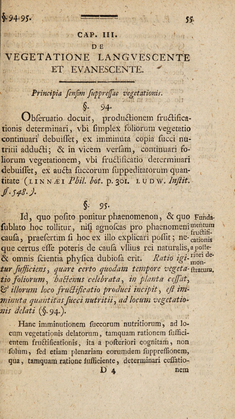 GAP. III. D E VEGETATIONE LANGVESCENTE ET EVANESCENTE. ^ Principia fenfim fupprejfae vegetationis. §• 94- Obferuatio docuit, productionem fructifica- tionis determinari, vbi fimplex foliorum vegetatio continuari debuiffet, ex imminuta copia fucci nu¬ tritii addufli; & in vicem verfam, continuari fo¬ liorum vegetationem, vbi fruftificatio determinari debuiffet, ex auda fuccorum fuppeditatorum quan¬ titate ( l i n n m i Pbil. bot. p. 301. ludw, Inflit» jf '5 48' §• 95- Id, quo pofito ponitur phaenomenon, & quo Fur.da- fublato hoc tollitur, nili agnofcas pro phaenomeni caufa, praefenim fi hoc ex illo explicari poffit; ne-cat]onjs que certus effe poteris de caufa vilius rei naturalis, a poite- & omnis fcientia phyfica dubiofa erit. Ratio tur /afficiens, quare certo quodam tempore vegeta- ftratura. tio foliorum, hactenus celebrata, in planta cejfat, (f illorum loco fructificatio produci incipit, eft ini- minuta quantitas fucci nutritii, ad locum vegetatio¬ nis delati (§.94.). v ' * • i . - ' ' r \ Hanc imminutionem fuccorum nutritiorum, ad lo¬ cum vegetationis delatorum, tamquam rationem fuffici- entem fru&ificationis, ita a polteriori cognitam, non lolum, fed etiam plenariam eorumdem fuppreffionem, qua, tamquam ratione lufficiente, determinari cefjfatio- D 4 nem