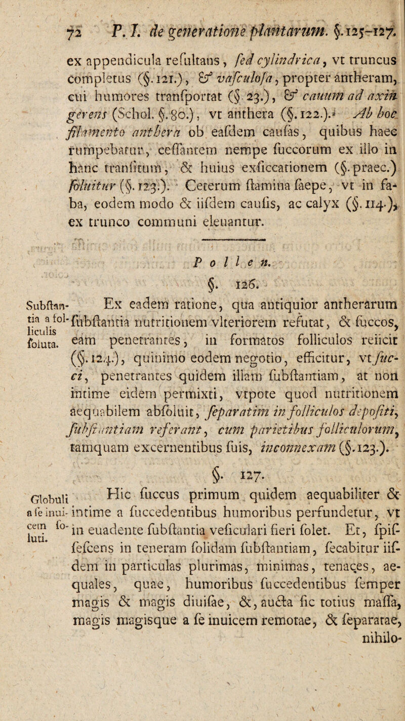 ex appendicula refultans, fed cylindrica, vt truncus completus (§. 121.), vafculofa, propter anrheram, cui humores tranfportat (§ 23.), canum ad axik gerens (Schol. §. 80.), vt anthera (§. 122.).» Ab hoc filamento anthera ob eafllem caulas , quibus haec rumpebatur 5 ceflintem nempe fuccorum ex illo in hanc traniitum, cS? huius exftccationem (§. praec.) foluituv (§. T23.). Ceterum flamina faepe, vt in fa¬ ba, eodem modo & iifdem caulis, ac calyx (§.114.)* ex trunco communi eleuantur. Pollen. §. 126. Subftan- Ex eadem ratione, qua antiquior antherarum na atol-tia nutritionem vlteriorem refutat, & fuccos* liculis r r , .. . foluta. eam penetrantes, 111 formatos folliculos rencit (§.124.), quinimo eodem negotio, efficitur, \tjitc- ciy penetrantes quidem illam fubftantiam, at non intime eidem permixti, vtpote quod nutritionem aequabilem abfoluit, feparatim in folliculos depofiti, fuhjiuntiam referant, cum parietibus folliculorum, tamquam excernentibus fuis, inconnexam (§.123.). eetn lo- luti. §. 127. Globuli Hic ^uccus primum quidem aequabiliter & a feimib intime a fuccedentibus humoribus perrunderur, vt in euadente fubftantia veficulari fieri folet. Et, fpifl fefcens in teneram folidam fubflantiam, fecabitur iif¬ dem in particulas plurimas, minimas, tenaces, ae¬ quales, quae, humoribus fuccedentibus femper magis & magis diuifae, &, aufta fic totius maffa, magis magisque a fe inuicem remotae, & feparatae, . nihilo-