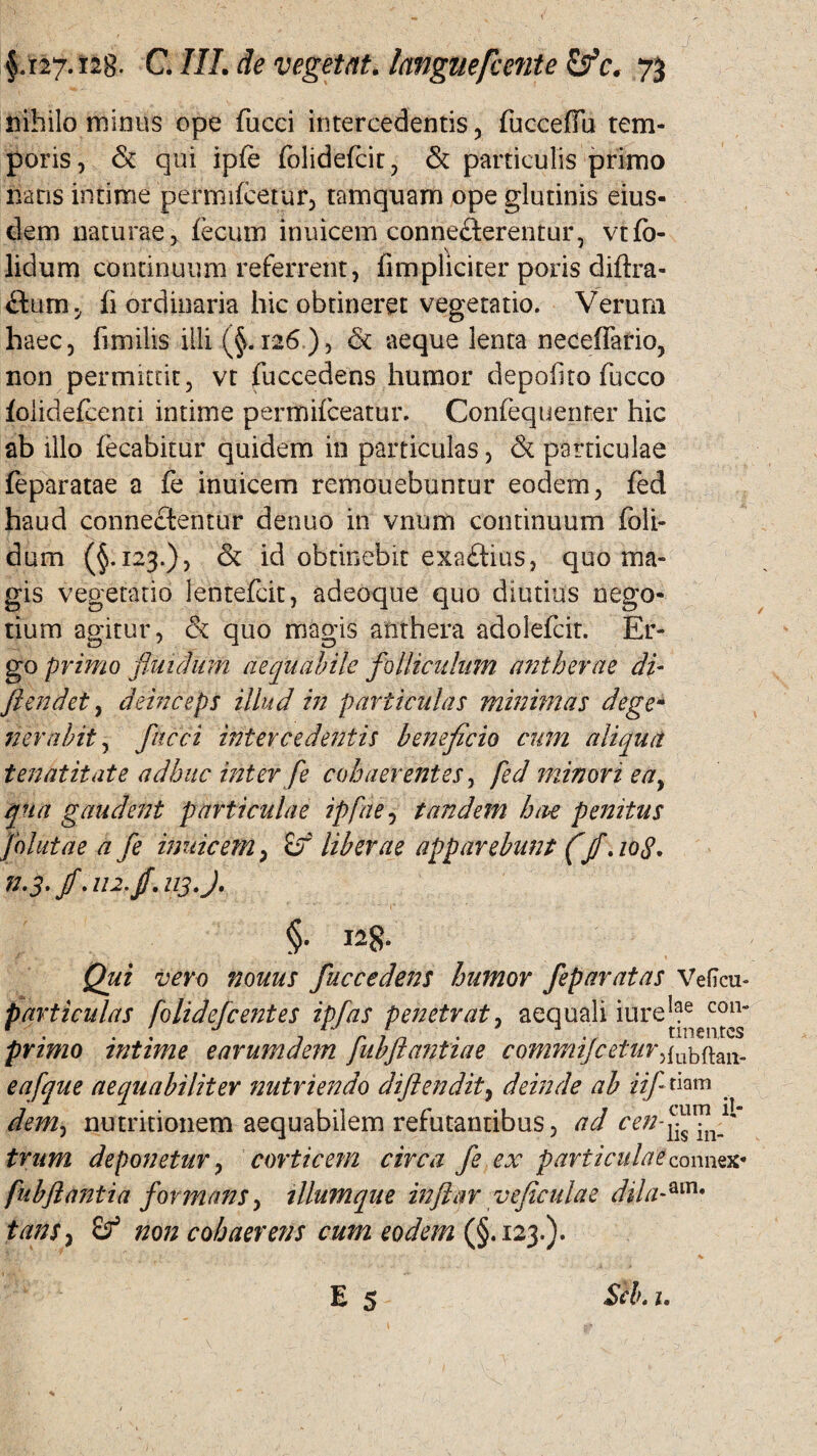 nihilo minus ope fucci intercedentis, fucceffu tem¬ poris , & qui ipfe folidefcit, & particulis primo nans intime permifcetur, tamquam ope glutinis eius¬ dem naturae, fecum inuicem connefterentur, vtfo- lidum continuum referrent, fimpliciter poris diftra- flunij fi ordinaria hic obtineret vegetatio. Verum haec, fimilis illi (§.126 ), & aeque lenta necefiario, non permittit, vt fuccedens humor depofito fucco folidefeenti intime permifceatur. Confequenrer hic ab illo fecabitur quidem in particulas, & particulae feparatae a fe inuicem remonebuntur eodem, fed haud connectentur denuo in vnum continuum foli- dum (§.123.), & id obtinebit exaftius, quo ma¬ gis vegetatio lentefcit, adeoque quo diutius nego¬ tium agitur, & quo magis atithera adolefcit. Er¬ go primo fluilum aequabile folliculum a?2therae di- fi en det, deinceps illud in particulas minimas degem ner abit, flacci intercedentis beneficio cum aliqua t enat it at e adhuc inter fle cohaerentes, fed minori eay qua gaudent particulae ipfae, tandem hae penitus folutae a fle inuicem, £f liberae apparebunt (ff. 108. n-3.fi Ai2.fi.113 J. Qui vero nonus fuccedens humor feparatas Veficu- particulas folidefcentes ipfas penetrat, aequali iure!ae con r . . . J irin . tineares primo intime e arum dem Jubjt antiae commijcetur,fubftan- eafque aequabiliter nutriendo difiendit, deinde ab iifl tkm dem, nutritionem aequabilem refutantibus, ad cenfifififif trum deponetur, corticem circa fle ex particulaeconnex- fubfl anti a formans, tllumque inftar ve ficulae dila-am* tam, non cohaerens cum eodem (§.123.).