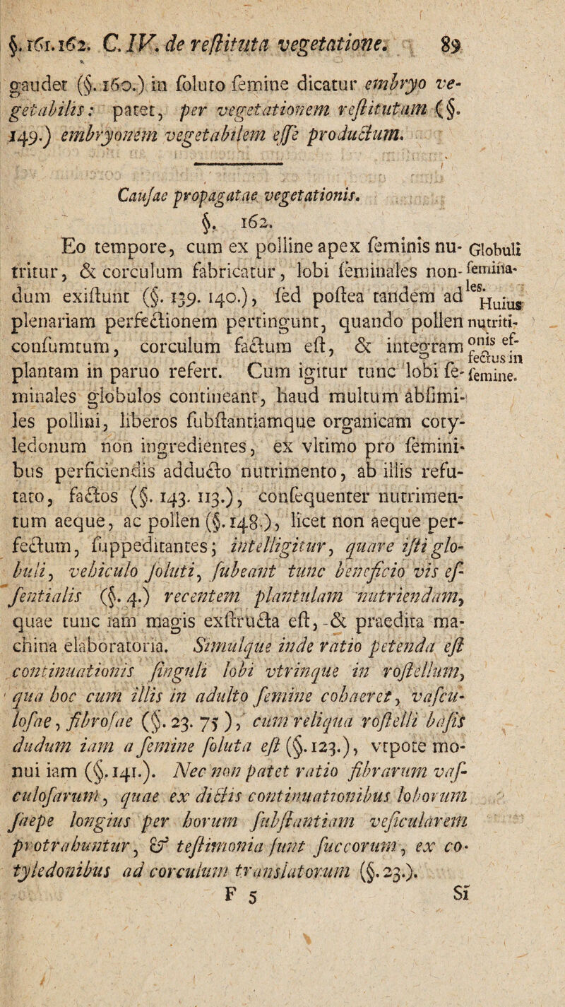 f §. x6xa62. C. IV. de reflituta vegetatione. 89 gaudet (§. 160.) ia foluto femine dicatur embryo ve¬ getabilis: patet, per vegetationem reftitutam (§» 149.) embryonem vegetabilem ejje proJuclum, Caujae propagatae vegetationis. §. 162. Eo tempore, cum ex polline apex feminis nu- Globuli tritur, & corculum fabricatur, lobi ieminales non*femina- dum exifhmt (§.139. 140.), fed poftea tandem ad e plenariam perfectionem pertingunt, quando pollen nutriti- confumtum, corculum factum eft, & integram ef“ plantam in paruo refert. Cum igitur tunc lobi fe- femine, minales globulos contineant, haud multum abfmi¬ les pollini, liberos fubflantiamque organicam coty¬ ledonum non ingredientes, ex vltimo pro femini* bus perficiendis adducto nutrimento, ab illis refu¬ tato, fa£tos (§.143.113.), confequenter nutrimen¬ tum aeque, ac pollen (§.148 ), licet non aeque per¬ fectum, fuppeditantes; inielligitur, quare iftiglo¬ buli , vehiculo Joluti, fubeant tunc beneficio vis eft fentialis (§. 4.) recentem plantulam nutriendam, quae tunc iam magis exftrufta eft,-& praedira ma¬ china elaboratoria. Stmulque inde ratio petenda eft continuationis (ingnh lobi vtrinque in roftellum, ' qua hoc cum illis in adulto femine cohaeret, vafeu- loftae, ftbrofae (§. 23. 75 ), cum reliqua roftetli bafis dudum iam a femine foluta eft (§.123.), vtpote mo¬ nui iam (§,141.). Nec non patet ratio fibrarum vaf- culoftarunl, quae ex ditiis continuationibus loborum faepe longius per horum fubffantiam vefticularem protrahuntur, of teftimonia junt fuceorum, ex co¬ tyledonibus ad corculum translatorum (§.23.).