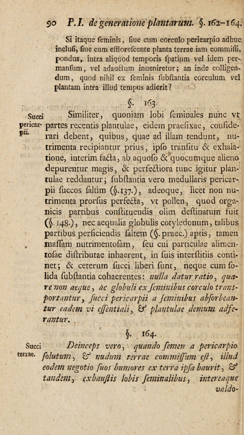 Si itaque feminis, fiue cum corculo pericarpio adhuc inclufi, fiue cum effiorefccnte planta terrae iam commiffi, pondus, intra aliquod temporis fpatium vel idem per- manfum, vel adauctum inueniretur; an inde colligen¬ dum , quod nihil ex feminis fubftantia corculum vel plantam intra illud tempus adierit? Succi Similiter, quoniam lobi feminales nunc vt pericar- partes recentis plantulae, eidem praefixae, confide-' pil‘ rari debent, quibus, quae ad illam tendunt, nu¬ trimenta recipiantur prius, ipfo tranfitu & exhala¬ tione, interim fafta, ab aquofo & quocumque alieno depurentur magis, & perfeftiora tunc igitur plan¬ tulae reddantur; fubftarma vero medullaris pericar- pii fuccos falcim (§.137.), adeoque, licet non nu¬ trimenta prorfus perfecta, vt pollen, quod orga¬ nicis partibus confhtuendis olim deftinatum fuit (§ 148.), nec aequalia globulis cotyledonum, talibus partibus perficiendis filtem (§.praec.) aptis, tameu maffim nutrimentofam, feu cui particulae alimen- tofie diftributae inhaerent, in fui$ interftitiis conti¬ net; & ceterum fucci liberi fiinr > neque cum fo- lida fubftantia cohaerentes: nulla datur ratio, qua* re non aeque, ac globuli ex feminibus corculo trans¬ portantur , fucci pericar pii a feminibus ab for bean¬ tur eadem vi ejjenttaii, cf plantulae demum ad fe¬ rantur. 164» Succi Deinceps vero, quando femen a pericarpio terrae, folatum, nudum terrae commiffitm eft illud eodem negotio fuos humores ex terra ipfa haurit, 2? tandem, exhauftis lobis feminalibus, intereaque' valdo-