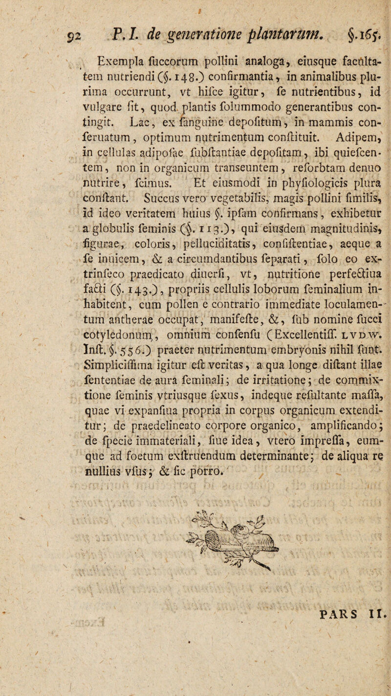 Exempla fuccorum pollini analoga, eiusque faculta¬ te m nutriendi(§. 148.) confirmantia, in animalibus plu¬ rima occurrunt, vt hifce igitur, fe nutrientibus, id vulgare Iit, quod plantis folummodo generantibus con¬ tingit. Lac, ex fanguine depolitum, in mammis con- feruatum, optimum nutrimentum conflituit. Adipem, in cellulas adipofae fubflantiae depolitam, ibi quiefeen- tem, non in organicum transeuntem, reforbtam denuo nutrire, fcimus. Et eiusmodi in phyfiologicis plura conflant. Succus vero vegetabilis, magis pollini fimilis, id ideo veritatem huius §. ipfam confirmans, exhibetur a globulis feminis (§. 113.), qui eiusdem magnitudinis, figurae, coloris, pellaciditatrs, confiflentiae, aeque a fe inuicem, & a circumdantibus feparati, folo eo ex- trinfeco praedicato diuerfi, vt, nutritione perfeftiua fa£li (§. 143.), propriis cellulis loborum feminalium in¬ habitent, cum pollen e contrario immediate loculamen¬ tum antherae occupat, manifefie, &, fub nomine fucci cotyledonum,, omnium confenfu (Excellentiff lvdw. Infl. §. 556.) praeter nutrimentum embryonis nihil funt. Simpliciffirna igitur efl veritas, a qua longe diflant illae fententiae de aura feminali; de irritatione; de commix¬ tione feminis vtriusque fexus, indeque refultante maffa, quae vi expanfiua propria in corpus organicum extendi¬ tur; de praedelineato corpore organico, amplificando; de fpecie immateriali, fme idea, vtero impreffa, eum- que ad foetum exflruendum determinante; de aliqua re nullius vfus; & fic porro. ( PARS II.