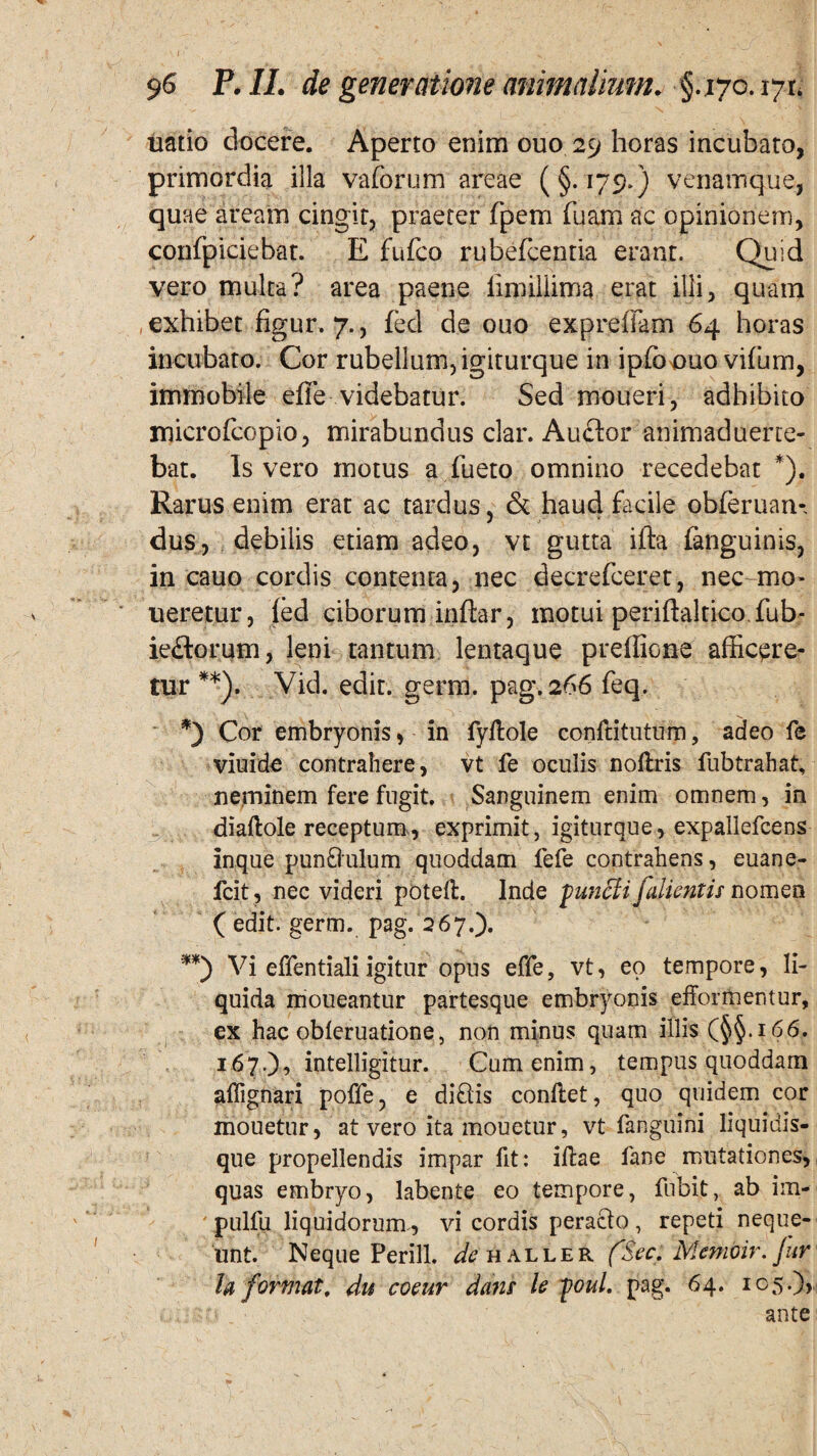 uatio docere. Aperto enim ouo 29 horas incubato, primordia illa vaforum areae (§.179.) venamque, quae aream cingit, praeter fpem fuam ac opinionem, confpiciebat. E fufco rubefcentia erant. Quid vero multa? area paene limiliima erat illi, quam , exhibet figur. 7., fed de ouo expreffam 64 horas incubato. Cor rubellum, igiturque in ipfoe)uo vifurn, immobile effe videbatur. Sed moueri, adhibito microfcopio, mirabundus clar. Auflor animaduene- bat. Is vero motus a fueto omnino recedebat *). Rarus enim erat ac tardus, & haud facile obferuan- dus, debilis etiam adeo, vt gutta ifta fanguinis, in cauo cordis contenta, nec decrefceret, nec-mo- ueretur, fed ciborum inftar, motui periftaltico fub- ieftorum, leni tantum lentaque preffione afficere¬ tur **). Vid. edit. germ. pag. 266 feq. *) Cor embryonis, in fyfiole confiitutum, adeo fe viuide contrahere, vt fe oculis nollris fubtrahat, neminem fere fugit. Sanguinem enim omnem, in diafiole receptum, exprimit, igiturque, expallefcens inque pundulum quoddam fefe contrahens, euane- fcit, nec videri potefi. Inde puncti fallentis nomen ( edit. germ. pag. 267.). **) Vi effentiali igitur opus effe, vt, eo tempore, li¬ quida moueantur partesque embryonis efformentur, ex hac obleruatione, non minus quam illis (§§.i 66. 167.), intelligitur. Cum enim, tempus quoddam afiignari poffe, e didis confiet, quo quidem cor mouetur, at vero ita mouetur, vt fanguini liquidis¬ que propellendis impar fit: ifiae fane mutationes, quas embryo, labente eo tempore, fubit, ab im- pulfu liquidorum, vi cordis peracto, repeti neque¬ unt. Neque Perill. de haller fSec. Memoir. Jur la format, du coeur dans le poul. pag. 64. 105.),, ante