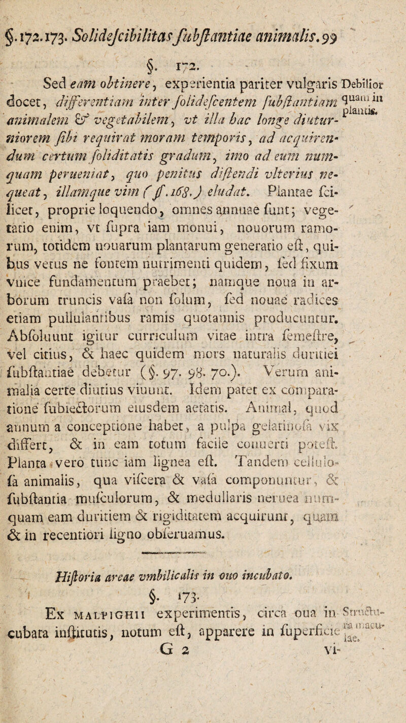 §. 172* Sed eam obtinere, experienda pariter vulgaris Debilior docet, differentiam inter jolidefcentem fubjiantiam^mi}n animalem vegetabilem, vt illa hac longe diutur¬ niorem fibi requirat moram temporis, ad a equirem dum certum foh ditat is gradum, num- quam perueniat, ^«0 penitus di flendi vlterius ne- queat, illam que vim f jf, 163,) eludat. Plantae fci« licet, proprie loquendo, omnes acnuae funt; vege- ' rado enim, vt fupra iam monui, nouorum ramo¬ rum, totidem nouarum plantarum generatio eft, qui¬ bus vetus ne fontem nutrimenti quidem, feci fixum vince fundamentum praebet; namque noua in ar¬ borum truncis vafa non folum, fed nouae radices etiam pullulantibus ramis quotannis producuntur. Abfbluunt igitur curriculum vitae intra femeftre, vel citius, & haec quidem mors naturalis duritiei fubfiantiae debetur (§.97. 98.70.). Verum ani¬ malia certe diutius viuunr. Idem patet ex compara¬ tione fabie£torurn eiusdem aetatis. Animal, quod annum a conceptione habet, a pulpa geladnofa vix: differt, & in eam totum facile coauern poteft. Planta vero tunc iam lignea eft Tandem cellulo (a animalis, qua vifcera & vafa componuntur, &i fubftantia mufculorum, & medullans neruea num- quam eam duritiem & rigiditatem acquirunt, quam & in recentiori ligno obieruamus. W~iiit I ~~r •- - ~ ' Hiftoria areae umbilicalis in quo incubato* i §• ‘73- Ex MALPiGHii experimentis, circa oua In- StmSu- cubara inftitads, notum eft, apparere in fuperfi.de G 2 vi-