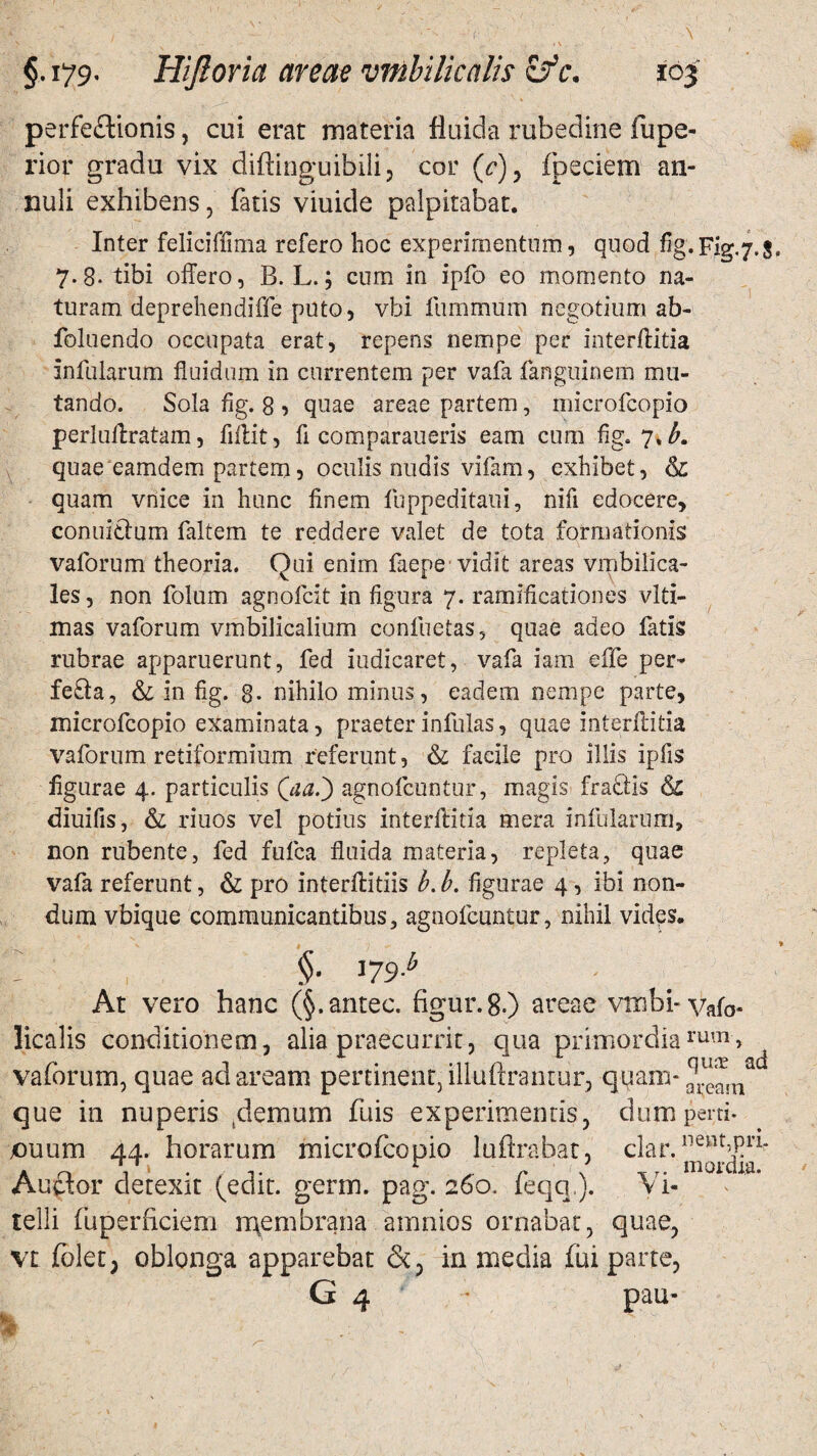 perfectionis, cui erat materia fluida rubedine fupe- rior gradu vix diftinguibili, cor (c)y fpeciem an- nuli exhibens, fatis viuide palpitabat. Inter feliciffima refero hoc experimentum, quod fig. Fig. 7.5. 7-8- tibi offero, B. L.; cum in ipfo eo momento na¬ turam deprehendiffe puto, vbi furnmum negotium ab- foluendo occupata erat, repens nempe per interflitia infularum fluidum in currentem per vafa fanguinem mu¬ tando. Sola fig. 8 , quae areae partem, microfcopio perluftratam, flitit, fi comparaueris eam cum fig. 7.^. quae eamdern partem, oculis nudis vifam, exhibet, & quam vnice in hunc finem fuppeditaui, nifi edocere, conuielum faltem te reddere valet de tota formationis vaforum theoria. Qui enim faepe vidit areas vmbilica- les, non folum agnofcit in figura 7. ramificationes vlti- mas vaforum vmbilicalium confuetas, quae adeo fatis rubrae apparuerunt, fed iudicaret, vafa iam effe per- fe£ia, &; in fig. 8- nihilo minus, eadem nempe parte, microfcopio examinata, praeter infulas, quae interflitia vaforum retiformium referunt, & facile pro illis ipfis figurae 4. particulis (40.) agnofcuntur, magis fraclis & diuifis, & riuos vel potius interftida mera infularum, non rubente, fed fufca fluida materia, repleta, quae vafa referunt, & pro interflitiis b. b. figurae 4, ibi non¬ dum vbique communicantibus, agnofcuntur, nihil vides. ' §■ '79b ■ At vero hanc (§.antec. figur.8.) areae vmhi-vafo- licalis conditionem, alia praecurrit, qua primordiarum> vaforum, quae ad aream pertinent, iliuAramur, quan>^qla que in nuperis .demum fuis experimentis, dum peni* ouum 44. horarum microfcopio luftrabat, clar. Auftor detexit (edit. germ. pag. 260. feqq,). Vi¬ telli fuperficiem rgembrana amnios ornabat, quae, vt folet; oblonga apparebat in media fiu parte, G 4 pau-