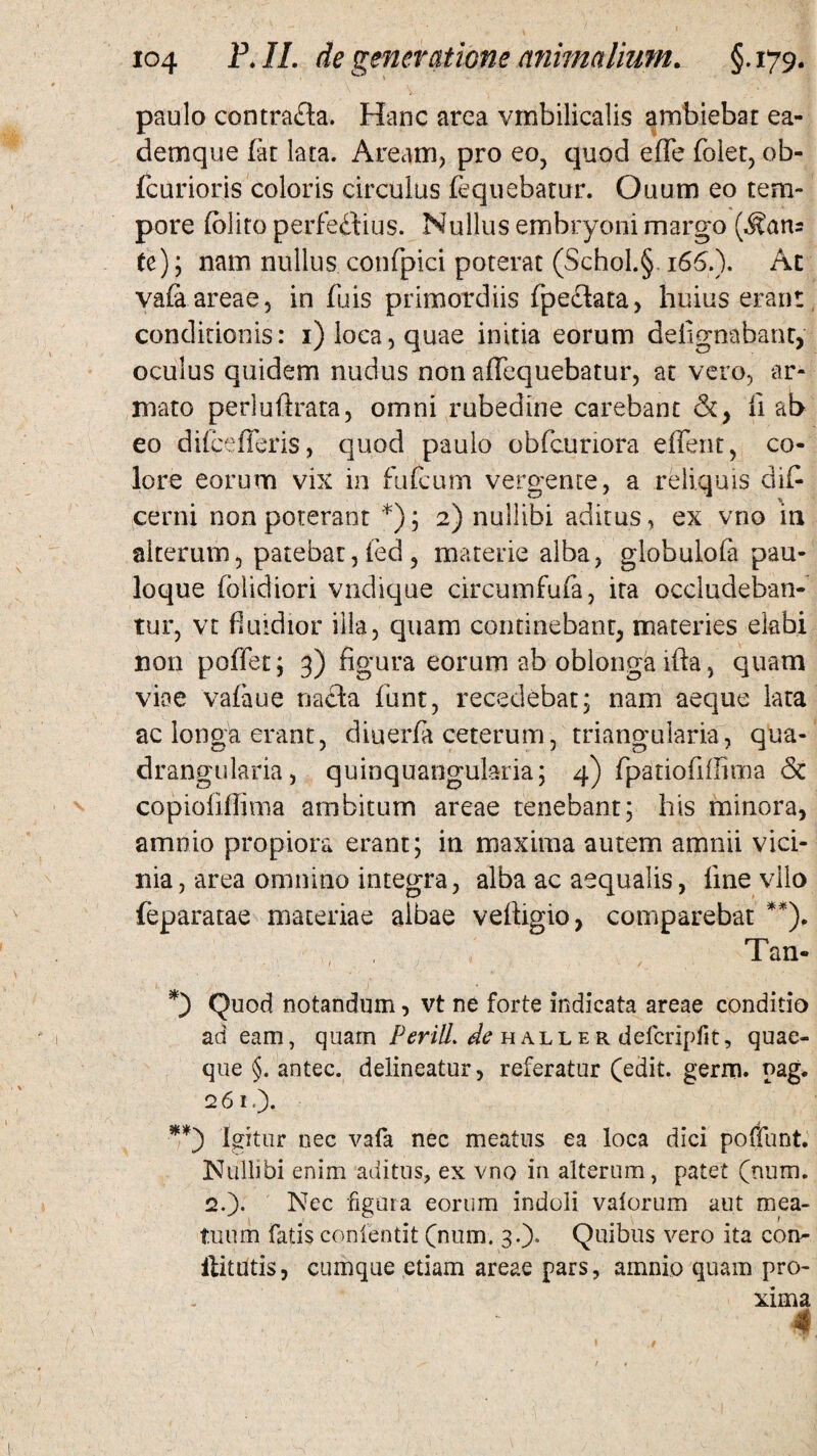 paulo contrafta. Hanc area vmbilicalis ambiebat ea- demque fat lata. Aream, pro eo, quod effe folet, ob- fcurioris coloris circulus fequebatur. Ouum eo tem¬ pore foliro perfectius. Nullus embryoni margo (^an= te); nam nullus confpici poterat (Schol.§ 165.). Ac yafa. areae, in (uis primordiis fpedata, huius erant conditionis: 1) loca, quae initia eorum delignabanc, oculus quidem nudus non affequebatur, at vero, ar¬ mato perluftrata, omni rubedine carebant &, ii ab eo diicefferis, quod paulo obfcunora effent, co¬ lore eorum vix in fufcum vergente, a reliquis di£ cerni non poterant *); 2) nullibi aditus, ex vno in alterum, patebat,fed, materie alba, globulofa pau- loque (olidiori vndique circumfufa, ira occludeban¬ tur, vt fluidior illa, quam continebant, materies elabi non poffet; 3) figura eorum ab oblonga ifta, quam viae vafaue naCia funt, recedebat; nam aeque lata ac longa erant, diuerfa ceterum, triangularia, qua¬ drangularia, quinquangularia; 4) fpatiofiffima & copioiiflima ambitum areae tenebant; his minora, amnio propiora erant; in maxima autem amnii vici¬ nia , area omnino integra, alba ac aequalis, line vilo feparatae materiae albae veftigio, comparsbat **), Tan- Quod notandum, vt ne forte indicata areae conditio adeam, quam P erili, de h all e r defcripfit, quae¬ que §. antec. delineatur, referatur (edit. germ. pag. 261,). **) igitur nec vafa nec meatus ea loca dici poffunt. Nullibi enim aditus, ex vno in alterum, patet (num. 2.)* Nec figura eorum indoli valorum aut mea¬ tuum fatis conientit (num. 3.). Quibus vero ita con- ilitutis, cumque etiam areae pars, amnio quam pro¬ xima