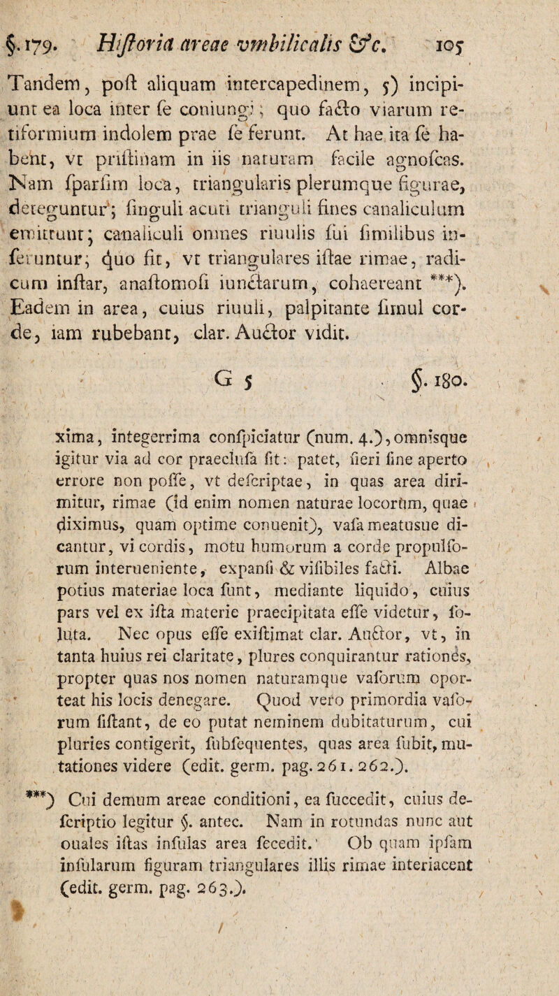 Tandem, poft aliquam intercapedinem, 5) incipi¬ unt ea loca inter fe coniung:; quo fafto viarum re¬ tiformium indolem prae fe ferunt. At hae ita fe ha¬ bent, vt priftinam in iis naturam facile agnofcas. Nam fparfim loca, triangularis plerumque figurae, deteguntur; finguli acuti trianguli fines canaliculum emittuut \ canaliculi omnes riuulis fui fimilibus in¬ feruntur; d|uo fit, vt triangulares iftae rimae, radi¬ cum inflar, anaftomofi iunclarurn, cohaereant ***). Eadem in area, cuius riuuli, palpitante limul cor¬ de, tam rubebant, clar. Anclor vidit. G 5 §.180. i x xima, integerrima confpiciatur (num. 4.),omnisque igitur via ad cor praeclufa lit: patet, fieri fine aperto errore nonpoffe, vt defcriptae, in quas area diri¬ mitur, rimae (id enim nomen naturae locortim, quae fiximus, quam optime cormenit), vafa meatusue di¬ cantur, vi cordis, motu humorum a corde propolfo- rum interueniente, expanfi & vifibiles fatii. Albae potius materiae loca funt, mediante liquido, cuius pars vel ex ifla materie praecipitata effe videtur, ib- Jgta. Nec opus effe exiflimat clar. Auflor, vt, in tanta huius rei claritate, plures conquirantur rationds, propter quas nos nomen naturamque vaforum opor¬ teat his locis denegare. Quod vero primordia vafo¬ rum fidant, de eo putat neminem dubitaturum, cui pluries contigerit, fubfequentes, quas area fubit, mu¬ tationes videre (edit. germ. pag. 261. 262.). ***) Cui demum areae conditioni, ea fuccedit, cuius de- fcriptio legitur §. antec. Nam in rotundas nunc aut ouales illas infulas area fecedit. ’ Ob quam ipfam infularum figuram triangulares illis rimae interiacent (edit. germ. pag. 263.).