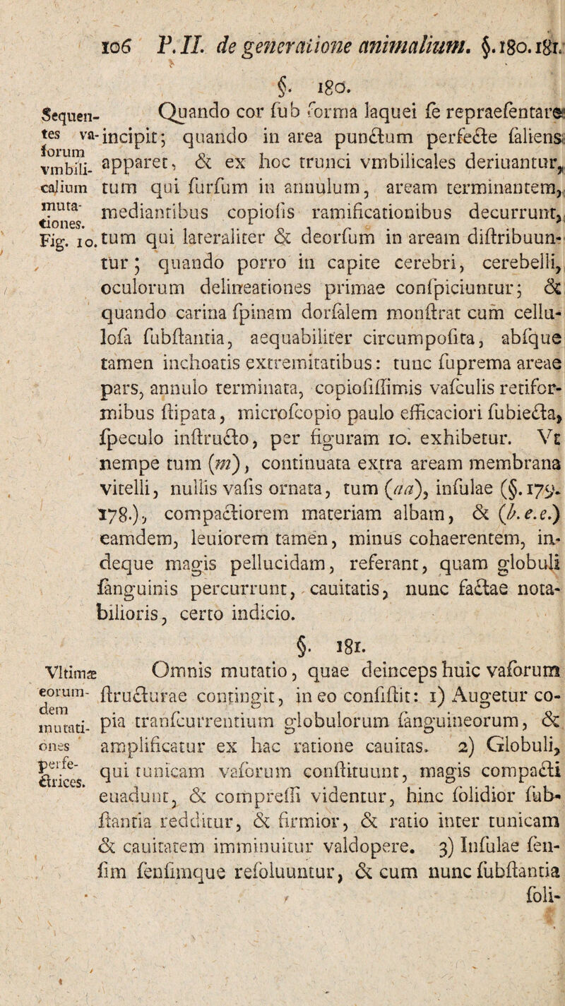 §• 180. Sequen- Quando cor fub forma laquei fo repraefentare tcs va- incipit 5 quando in area pundium perfefte faliens; vmbRi- aPPare^ & ex hoc trunci vmbilicales deriuantur, cajium tum qui furfum in annulum, aream terminantem,, mma- mediantibus copiolis raimficationibus decurrunt, tiones. *- *' Fig. io.ttim qui lateraliter & deorfum in aream diftribuun- tur 5 quando porro in capite cerebri, cerebelli, oculorum delineationes primae conlpiciuntur; & quando carina {pinam dorfalem monftrat cum cellu- lofa fubftantia, aequabiliter circumpofita, abfque tamen inchoatis extremitatibus: tunc fuprema areae pars, annulo terminata, copiofiffimis vafculis retifor¬ mibus ftipata, inicrofcopio paulo efficaciori fubieda, fpeculo inftru&o, per figuram 10. exhibetur. Vt nempe tum (*»), continuata extra aream membrana vitelli, nullis vafis ornata, tum (aa\ infulae (§.179. 178.), compactiorem materiam albam, & (fi.e.e.) eamdem, leuiorem tamen, minus cohaerentem, in- deque magis pellucidam, referant, quam globuli {anguinis percurrunt, cauitatis, nunc fa£tae nota¬ bilioris, certo indicio. §. igr. Vltimae Omnis mutatio, quae deinceps huic vaforum eorum- ftruflurae contingit, in eo confidit: x) Augetur co¬ rnu tati- P*a trahicurrentium globulorum (anguineorum, & amplificatur ex hac ratione cauitas. 2) Globuli* qui tunicam vaforum conftkuunt, magis compafti euadunt, & cornpreffi videntur, hinc (olidior fiab- dantia redditur, & firmior, & ratio inter tunicam & cauitatem imminuitur valdopere. 3) Infulae fen- lim fenfimque refoluuntur, & cum nunc fubftantia , foli- ones perfe¬ ctrices.