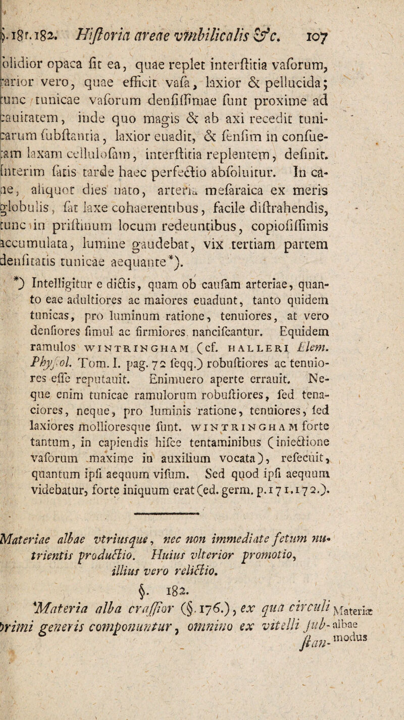 olidior opaca fit ea, quae replet interflitia vaforum, prior vero, quae efficit vafa, laxior & pellucida; :unc tunicae vaforum denfiffimae funt proxime ad :auiratem, inde quo magis & ab axi recedit tuni¬ carum fubftantia, laxior euadit, & fenfim in confue- tam laxam cellulofam, interfinia replentem, definit, fnterim fatis tarde haec perfectio abfoluitur. In ca- ne, aliquot dies nato, arteria mefaraica ex meris globulis, far laxe cohaerentibus, facile diftrahendis, tunc in prifiinum locum redeuntibus, copiofiffimis accumulata, lumine gaudebat, vix tertiam partem denfitatis tunicae aequante*), *) Intelligitur e didis, quam ob caufam arteriae, quan¬ to eae adultiores ac maiores euadunt, tanto quidem tunicas, pro luminum ratione, tenuiores, at vero denfiores fimul ac firmiores, nancifcantur. Equidem ramulos wintrihgham (cf. halleri Elem. Phyjol. Tom.I. pag. 72 feqq.) robuiliores ac tenuio¬ res effe reputauit. Enimuero aperte errauit, Ne¬ que enim tunicae ramulorum robuiliores, led tena¬ ciores, neque, pro luminis ratione, tenuiores, led laxiores mollioresque funt. wintringham forte tantum, in capiendis hifce tentaminibus (iniedione vaforum maxime in auxilium vocata), refecuit, quantum ipfi aequum vifum. Sed quod ipfi aequum videbatur, forte iniquum erat(ed. germ, p. 171.172.)« Materiae albae vtriusque, nec non immediate fetum nu¬ trientis produHio. Huius vlterior promotio, illius vero relictio. §. 182. 'Materia alba craffor (§.176.)yex qua circuli jvfateria: brimi generis componuntur, omnino ex vitelli jub- albae /1/7.72- modus 1