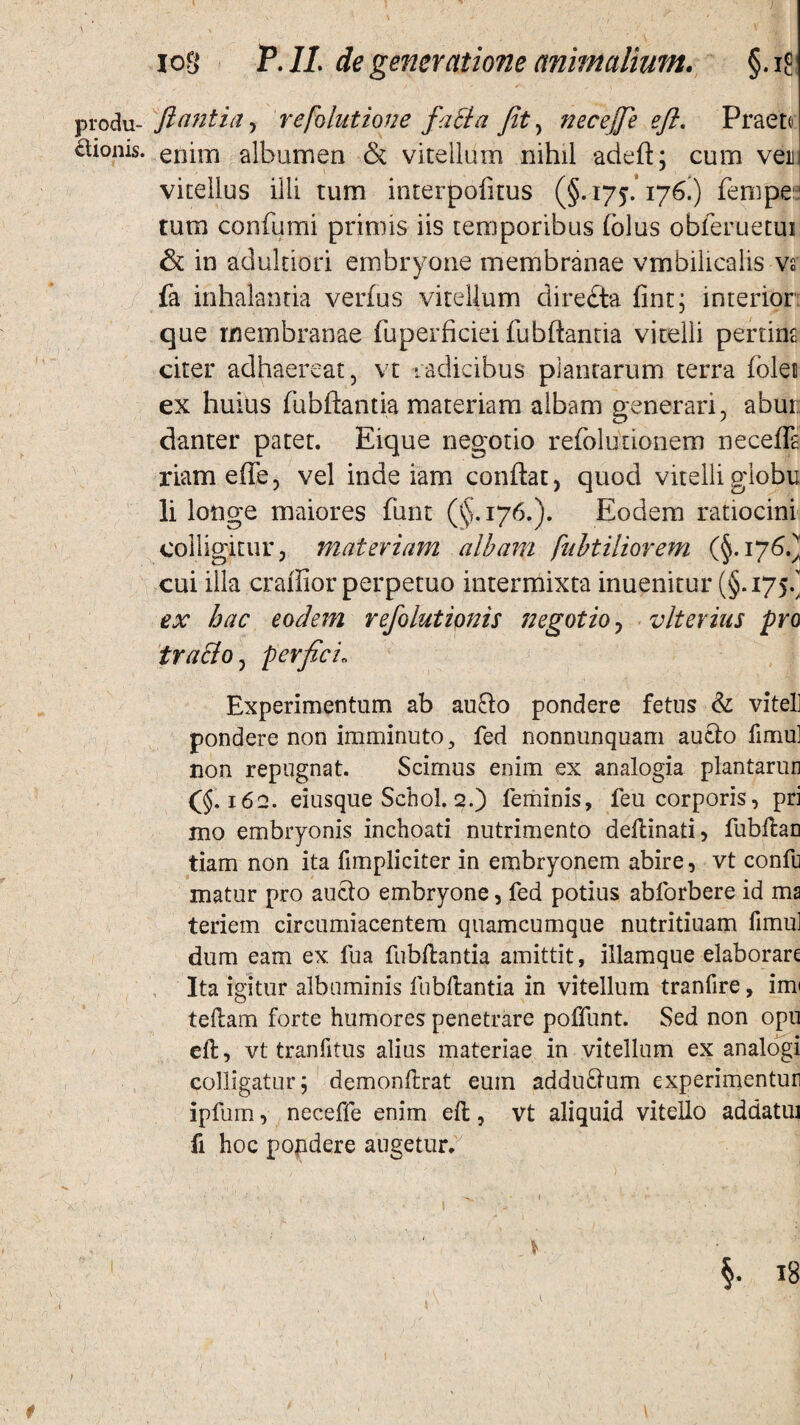 produ- flantia , refolutione fatta Jit, necejfe eft. Praeto ctionis. enim albumen & vitellum nihil adeft; cum vei vitellus ilii tum interpofitus (§.175.176.) fempe tum confumi primis iis temporibus (olus obferuetui & in aduldori embryone membranae vmbilicalis vs fa inhalantia verfus vitellum diredta fint; interior que membranae fuperficiei fubftantia vitelli pertint citer adhaereat, vt radicibus plantarum terra folet ex huius fubftantia materiam albam generari, abur danter patet. Eique negotio refolutionem necefla riam effe, vel inde iam conftat, quod vitelli giobu li longe maiores funt (^.176.). Eodem ratiocini colligitur, materiam albam pubtiliorem (§.176.) cui illa craffior perpetuo intermixta inuenitur (§.175/ ex hac eodem refolutipnis negotio y vlterius pro tra&o, perfici; Experimentum ab aufto pondere fetus & vitei] pondere non imminuto , fed nonnunquam aucto fimu] non repugnat. Scimus enim ex analogia plantarun (§.162. eiusque Scbol. 2.) feminis, feu corporis, pri mo embryonis inchoati nutrimento deftinati, fubftan tiam non ita fimpliciter in embryonem abire, vt confu matur pro aucto embryone, fed potius abforbere id ma teriem circumiacentem quamcumque nutritiuam fimul dum eam ex fua fubftantia amittit, illamque elaborare Ita igitur albuminis fubftantia in vitellum tranfire, imi teftam forte humores penetrare poffunt. Sed non opu eft, vt tranfitus alius materiae in vitellum ex analogi colligatur; demonftrat eum addu£tum experimentun ipfum, neceffe enim eft, vt aliquid vitello addatui fi hoc popdere augetur.