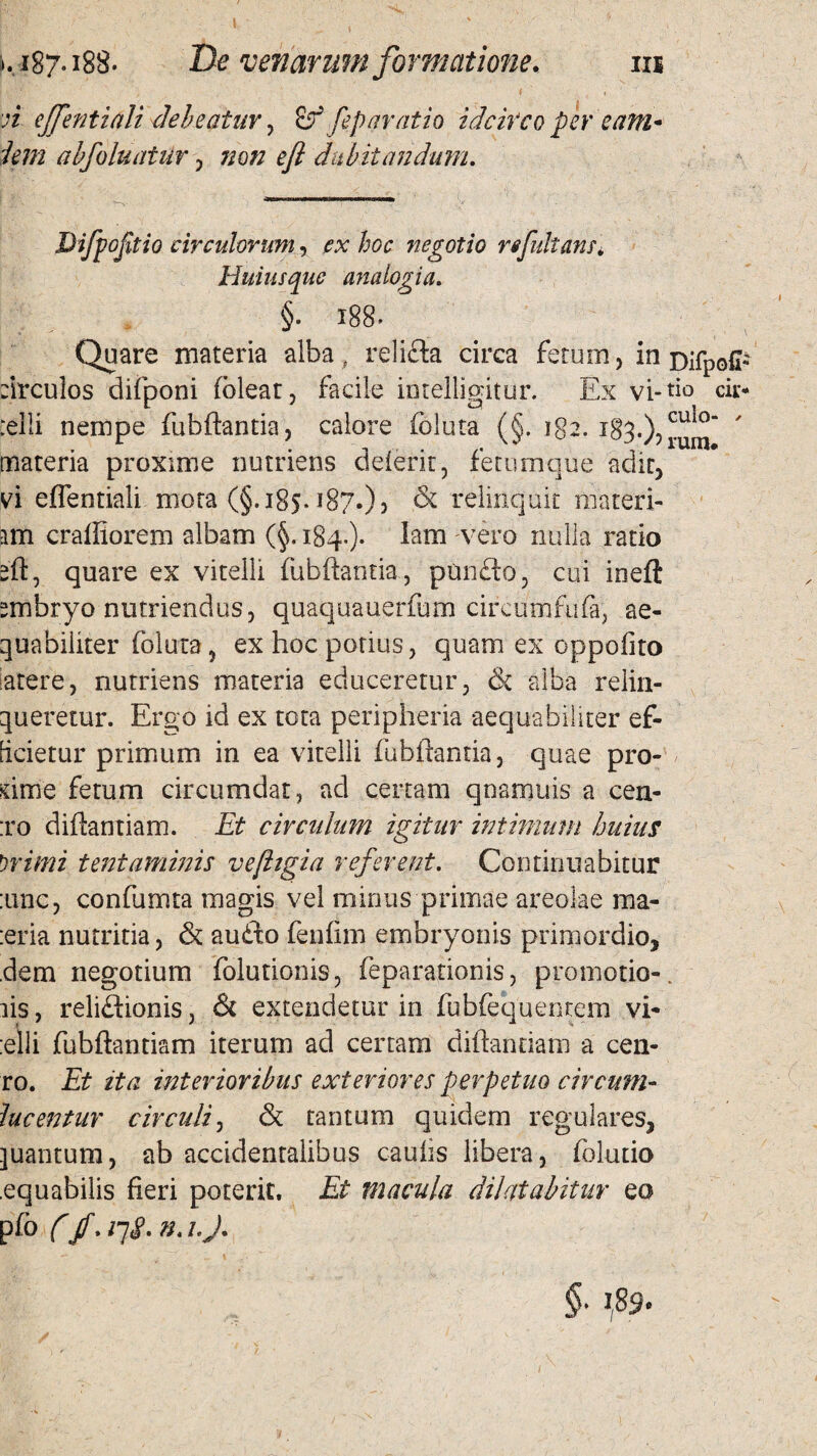 IU l 1S7.188. De venarum formatione. n effentiali debeatur, & fep aratio idcirco per eam* i em a bfo luatur , non efl dubitandum. Difpofitio circulorum, ^ hoc negotio refutanti Huius que analogia. §. 188. Quare materia alba, relifta circa fetum, in Difpofi* :irculos difponi (olear, facile intelligitur. Ex vi-tio cii> relli nempe fubftantia, calore foluta (§. iga. 183.)? rum*  materia proxime nutriens delerit, feturnque adir, vi effentiali mora (§.185.187.)? & relinquit materi¬ am craffiorem albam (§. 184.)- Imm vero nulla ratio sft, quare ex vitelli fubftantia , ptmfb, cui ineft smbryo nutriendus, quaquauerfum circumfufa, ae¬ quabiliter (bluxa 5 ex hoc potius, quam ex oppofito latere, nutriens materia educeretur, & alba relin¬ queretur. Ergo id ex tota peripheria aequabiliter ef¬ ficietur primum in ea vitelli fubftantia, quae pro- hme fetum circumdat, ad certam qnamuis a cen- :ro diftantiam. Et circulum igitur intimum huius Witni tentaminis ve figi a referent. Continuabitur :unc, confumta magis vel minus primae areolae ma- :eria nutritia, & aufto fenftm embryonis primordio, dem negotium folutionis, feparationis, promotio-, iis, reliftionis, <5c extendetur in fubfequenrem vi- :elli fubftandam iterum ad certam diftandam a cen- ro. Et ita interioribus exteriores perpetuo circum¬ lue entur circuli, & tantum quidem regulares, quantum, ab accidentalibus caulis libera, foludo .equabilis fieri poterit. Et macula dilatabitur eo pfb f (f. iq§. n. i.J.