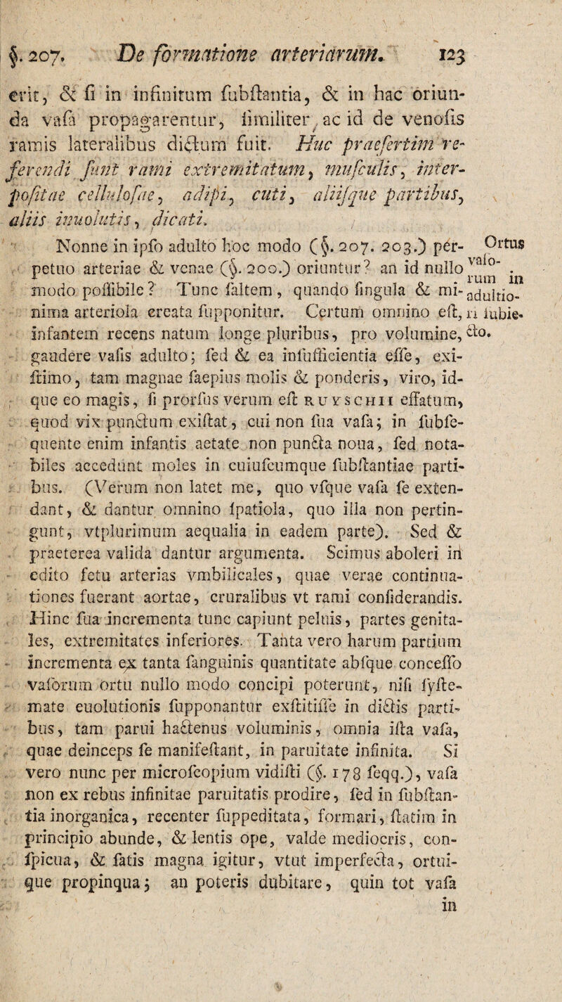 erit ? & fi in infinitum fubftantia, & in hac oriun¬ da vafi propagarentur, iimiliter ac id de venofis ramis lateralibus ditium fuit. Huc praefertim re- ferendi fitnt rami extremitatum, mu [culis, inter- popit a e cellulofae, adipi ? aliijque partibus, aliis inuolutis, dicati, Nonne in ipfo adulto hoc modo (§. 207. 203.) per- Ortus petuo arteriae & venae (&. 200.) oriuntur7 an id nullo vaio . modo poilihile ? Tuncfaltem, quando fingula & mi- adulti0- nima arteriola ereata fupponitur. Certum omnino eft, n iubie- infantem recens natum longe pluribus, pro volumine, &o. gaudere vafis adulto; fed & ea infufRcientia effe, exi- ftimo, tam magnae faepius molis & ponderis, viro, id- que eo magis, fi prorfus verum efl ruyschii effatum, quod vix punctum exiftat, cui non fua vafa; in fubfe- quente enim infantis aetate non pun£ia noua, fed nota¬ biles accedunt moles in cuiufcumque fubflantiae parti¬ bus. (Verum non latet me, quo vfque vafa fe exten¬ dant, & dantur omnino tpatiola, quo iila non pertin¬ gunt, vtplurimum aequalia in eadem parte). Sed & praeterea valida dantur argumenta. Scimus aboleri iri edito fetu arterias vmbilieales, quae verae continua¬ tiones fuerant aortae, cruralibus vt rami confiderandis. Hinc fua incrementa tunc capiunt peluis, partes genita¬ les, extremitates inferiores. Tanta vero harum pardum incrementa e;x tanta fanguinis quantitate abfque conceffo vaforum ortu nullo modo concipi poterunt, nifi fyffce- naate euolutionis fupponanttir exflitiffe in di£lis parti¬ bus, tam parui haflenus voluminis, omnia iila vafa, quae deinceps fe manifeftant, in parilitate infinita. Si vero nunc per microfcopium vidifti (§.178 feqq.), vafa non ex rebus infinitae parilitatis prodire, fed in fubllam lia inorganica, recenter fuppeditata, formari, flaCirn in principio abunde, & lentis ope, valde mediocris, con- fpicua, & fatis magna igitur, vtut imperfecta, ortui¬ que propinqua; an poteris dubitare, quin tot vafa , - '■ in