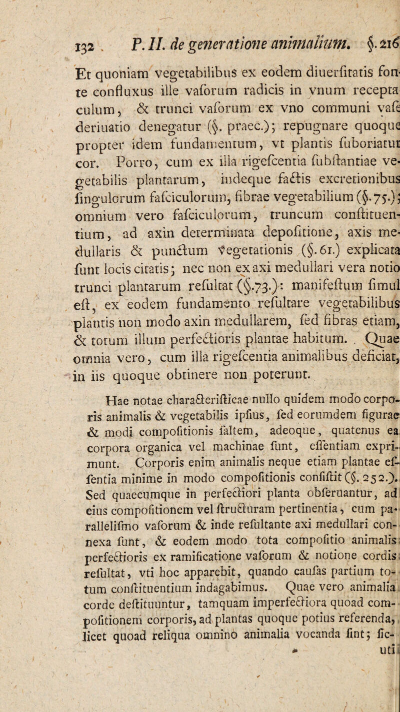 Et quoniam vegetabilibus ex eodem diuerfitatis' fon¬ te eonfluxus ille vaforum radicis in vnum' recepta culum, & trunci vaforum ex vno communi vaft deriuatio denegatur (§. praec.); repugnare quoque propter idem fundamentum, vt plantis fuboriarur cor. Porro, cum ex illa rigefcentia fubftantiae ve¬ getabilis plantarum, indeque faftis excretionibus lingularum fafciculorum, fibrae vegetabilium (§.75.); omnium vero fafciculorum, truncum confrituen- tium, ad axin determinata depolitione, axis me¬ dullaris & pun£lum Vegetationis (§.61.) explicata funt locis citatis; nec non ex axi medullari vera notio trunci plantarum refultat (§.73.): manifeftum fimul eft, ex eodem fundamento refultare vegetabilibus piantis non modo axin medullarem, fed fibras etiam, & totum illum perfectioris plantae habitum. . Quae omnia vero, cum illa rigefcentia animalibus deficiat, in iis quoque obtinere non poterunt. Hae notae chara&erifticae nullo quidem modo corpo¬ ris animalis & vegetabilis ipfius, fed eorumdem figurae1 & modi compofitionis faltem, adeoque, quatenus ea, corpora organica vel machinae funt, effentiam expri¬ munt. Corporis enim animalis neque etiam plantae ef- fentia minime in modo compofitionis confiftit (§. 252.). Sed quaecumque in perfecliori planta obferuantur, ad eius compofitionem vel flru&uram pertinentia, cum pa- rallelifmo vaforum & inde refultante axi medullari con¬ nexa funt, & eodem modo tota compofitio animalis perfeffioris ex ramificatione vaforum & notione cordis refultat, vti hoc apparebit, quando caufas partium to¬ tum confli tu entium indagabimus. Quae vero animalia corde deflituuntur, tamquam imperfe&iora quoad com¬ pofitionem corporis, ad plantas quoque potius referenda, licet quoad reliqua omnino animalia vocanda fint; fic- - uti