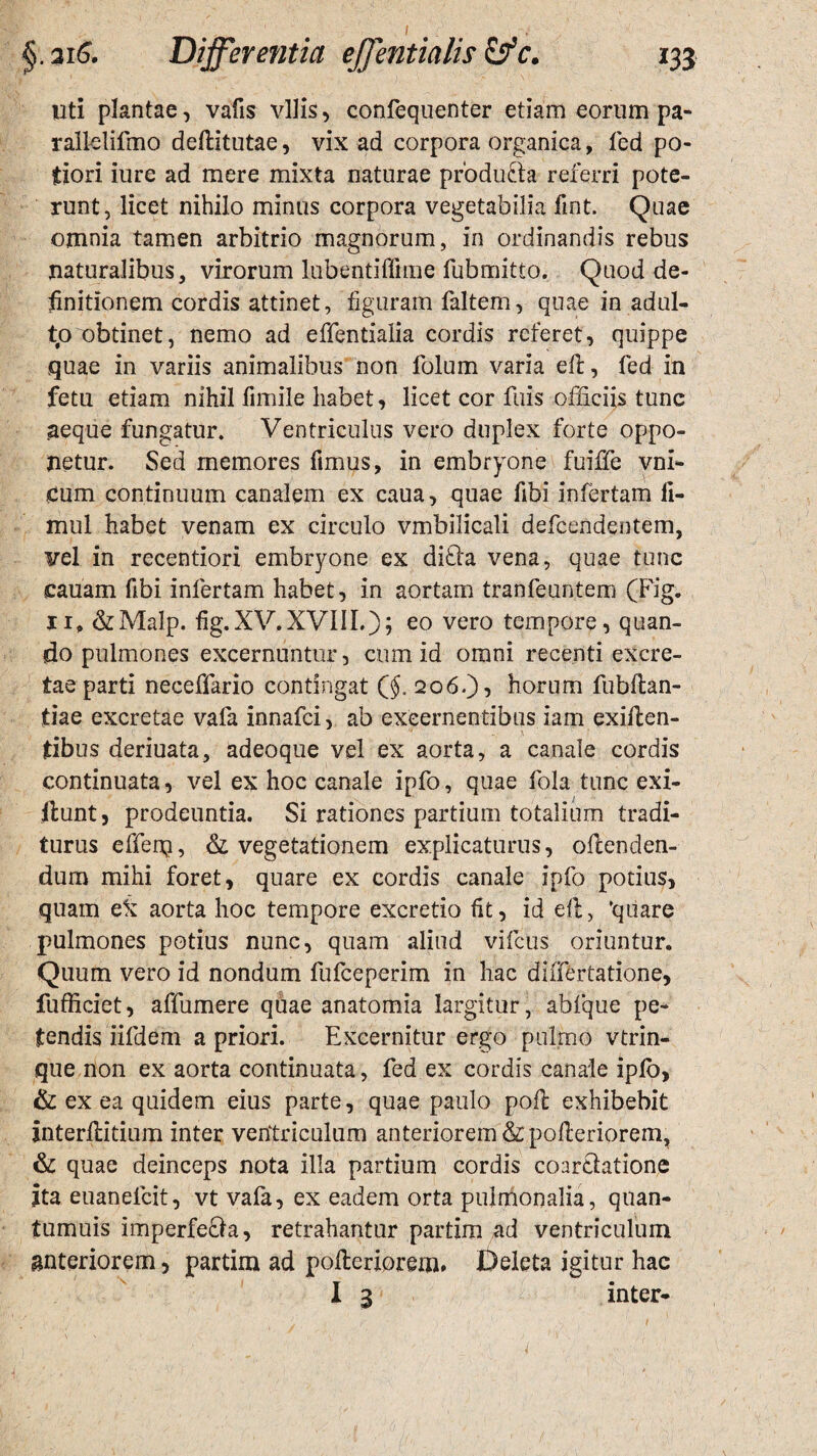 uti plantae, vafis vilis, confequenter etiam eorum pa- rall-elifmo deftitutae, vix ad corpora organica, fed po- fiori iure ad mere mixta naturae producta referri pote¬ runt, licet nihilo minus corpora vegetabilia fmt. Quae omnia tamen arbitrio magnorum, in ordinandis rebus naturalibus, virorum lubentiffime fubmitto. Quod de¬ finitionem cordis attinet, figuram faltem, quae in adul¬ to obtinet, nemo ad effentialia cordis referet, quippe quae in variis animalibus non folum varia elt, fed in fetu etiam nihil fimile habet, licet cor fuis officiis tunc aeque fungatur. Ventriculus vero duplex forte oppo¬ netur. Sed memores fimus, in embryone fuiffe vni- £um continuum canalem ex caua, quae fibi infertam II- mul habet venam ex circulo vmbilicali defcendentem, vel in recentiori embryone ex difta vena, quae tunc cauam fibi infertam habet, in aortam tranfeuntem (Fig. 11» &Malp. fig.XV.XVIII.); eo vero tempore, quan¬ do pulmones excernuntur, cum id omni recenti excre¬ tae parti neceffario contingat ($. 206.), horum fubftan- tiae excretae vafa innafci, ab excernentibus iam exiilen- jtibus deriuata, adeoque vel ex aorta, a canale cordis continuata, vel ex hoc canale ipfo, quae fola tunc exi- ilunt, prodeuntia. Si rationes partium totalium tradi¬ turus efferq, & vegetationem explicaturus, oftenden- durn mihi foret, quare ex cordis canale ipfo potius, quam eii aorta hoc tempore excretio fit, id dl, ‘quare pulmones potius nunc, quam aliud vifcus oriuntur. Quum vero id nondum fufceperim in hac diiTertatione, fufficiet, affumere quae anatomia largitur, abfque pe¬ tendis iifdem a priori. Excernitur ergo pulmo vtrin- que non ex aorta continuata, fed ex cordis canale ipfo, & ex ea quidem eius parte, quae paulo pofl exhibebit interfiiitium inter ventriculum anteriorem &polleriorem, & quae deinceps nota illa partium cordis coar&atione ita euanelcit, vt vafa, ex eadem orta pulmonalia, quan- tumuis imperfe&a, retrahantur partim ad ventriculum anteriorem, partim ad pofteriorem. Deleta igitur hac I 3 inter-