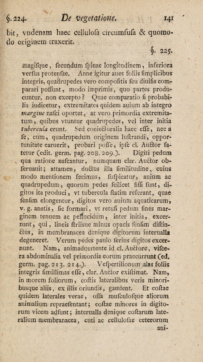 bk, vndemm haec cellulofa circumfufa & quomo do originem traxerit* §• 22y. itlagifque, fecundum fpinae longitudinem, inferiora verfus protenfae. Anne igitur anes foliis fimplicibus integris, quadrupedes vero compofitis feu diuifis com¬ parari poffunt, modo imprimis, quo partes produ¬ cuntur, non excepto ? Quae comparatio fi probabi¬ lis iudicetur, extremitates quidem auium ab integro margine nafci oportet, at vero primordia extremita¬ tum, quibus vtuntur quadrupedes, vel inter initia tubercula erunt* Sed conieflriralia haec effe, neca ie, cum, quadrupedum originem luftrandi, oppor¬ tunitate caruerit, probari poffe, iple cl. Auftor fa¬ tetur (edit. germ. pag. 208.209.). Digiti pedum v qua ratione nafcantur, numquam clar. Auflor ob- feruauit; attamen, du&tis illa fimilitudine, cuius modo mentionem fecimus, fufpicatur, auium ac quadrupedum, quorum pedes feilicet fiffi funt, di¬ gitos ita produci, vt tubercula flatim referant, quae fenlim elongentur, digitos vero auium aquaticarum, v. g. anatis, fic formari, vt retuli pedum fines mar¬ ginem tenuem ac pellucidum, inter initia, excer¬ nant , qui, lineis flriisue minus opacis fenfim diftin- £lus, in membranacea denique digitorum interualla degeneret Verum pedes paulo ferius digitos excer¬ nunt Nam, animaduertente id cl. AuStore, vifce- ra abdominalia vel primordia eorum praecurrunt (ed* germ. pag. 213. 214.). Velpertilionum alas foliis integris fimillimas effe, clar. AuSlor exiftimat Nam, in morem foliorum, collis lateralibus veris minori¬ busque aliis, ex illis oriundis, gaudent Et collae quidem laterales verae, offa mufculofque aliorum animalium repraefentant; collae minores in digito¬ rum vicem adfunt; interualla denique collarum late¬ ralium membranacea, cuti ac cellulofae ceterorum ani-