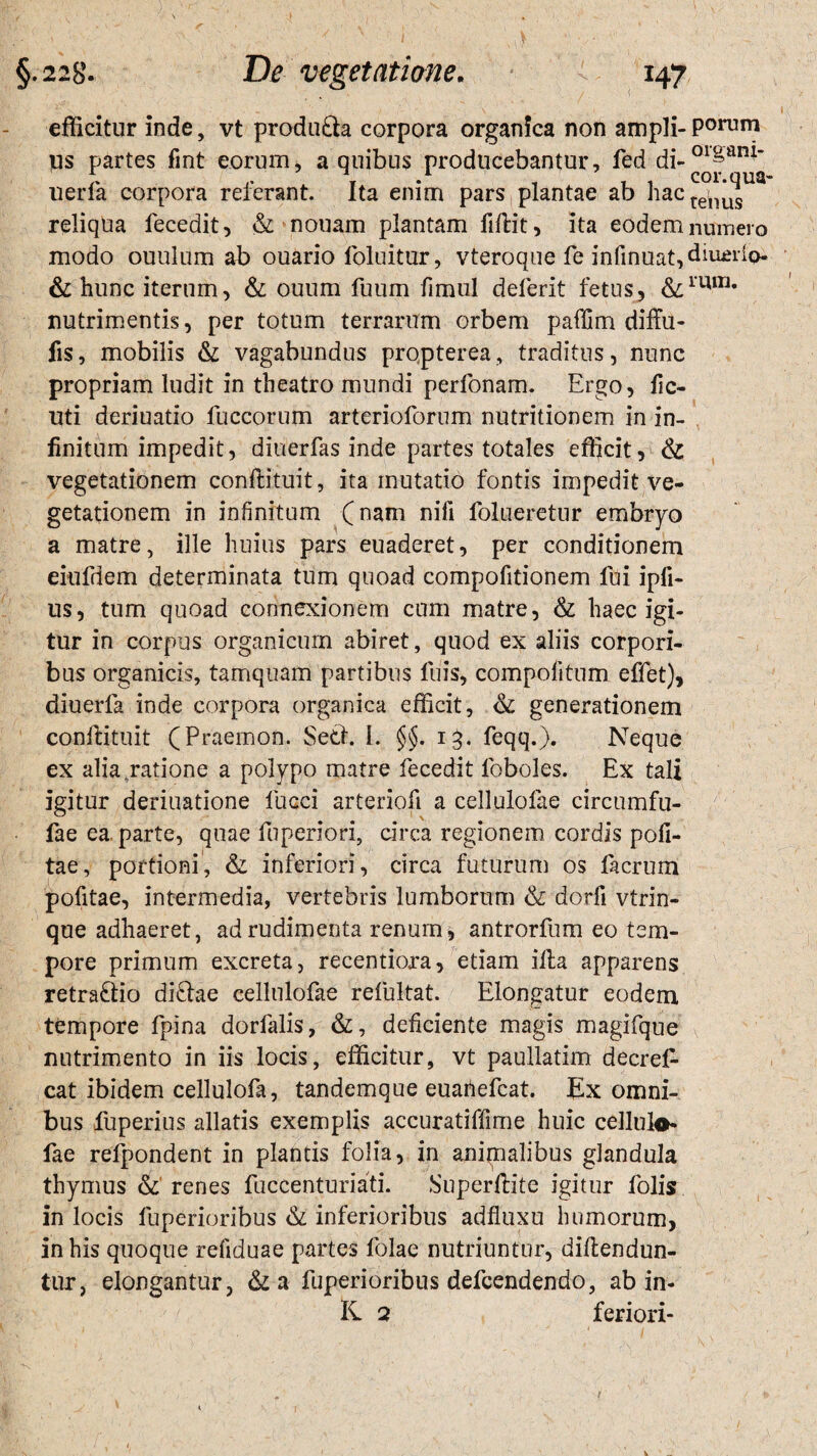 efficitur inde, vt produ£la corpora organica non ampli- Porum us partes fint eorum, a quibus producebantur, fed di-01f am‘ uerfa corpora referant. Ita enim pars plantae ab hac^^ua reliqua lecedit, & nouam plantam fillit, ita eodem numero modo ouulum ab ouario loluitur, vteroque fe infinuat,diu£rie>- & hunc iterum, & ouum fuum fimul deierit fetus, &1UITJ* nutrimentis, per totum terrarum orbem paffim diffu- fis, mobilis & vagabundus propterea, traditus, nunc propriam ludit in theatro mundi perfonam. Ergo, iic- uti deriuatio fuccorum arterioforum nutritionem in in¬ finitum impedit, diuerfas inde partes totales efficit, & vegetationem conflituit, ita mutatio fontis impedit ve¬ getationem in infinitum (nam nifi lblueretur embryo a matre, ille huius pars euaderet, per conditionem eiufdem determinata tum quoad compofitionem lui ipfi- us, tum quoad connexionem cum matre, & haec igi¬ tur in corpus organicum abiret, quod ex aliis corpori¬ bus organicis, tamquam partibus luis, compofitum effet), diuerfa inde corpora organica efficit, & generationem conftituit (Praemon. Setl. I. §§. 13. feqq.), Neque ex alia ratione a polypo matre fecedit loboles. Ex tali igitur deriuatione luaci arteriofi a cellulofae circumfu- fae ea parte, quae fuperiori, circa regionem cordis poli¬ tae, portioni, & inferiori, circa futurum os facrum pofitae, intermedia, vertebris lumborum & dorfi vtrin- que adhaeret, ad rudimenta renum i, antrorfum eo tem¬ pore primum excreta, recentiora, etiam illa apparens retrario di£tae cellulofae refultat. Elongatur eodem tempore fpina dorfalis, &, deficiente magis magifque nutrimento in iis locis, efficitur, vt paullatim decrel- cat ibidem cellulofa, tandemque euanefcat. Ex omni¬ bus fuperius allatis exemplis accuratiffime huic cellula* fae refpondent in plantis folia, in animalibus glandula thymus & renes fuccenturiati. Superllite igitur folis in locis luperioribus & inferioribus adfluxu humorum, in his quoque reliduae partes Iolae nutriuntur, dillendun- tur, elongantur, &a luperioribus defcendendo, ab in¬ ii 2 feriori-