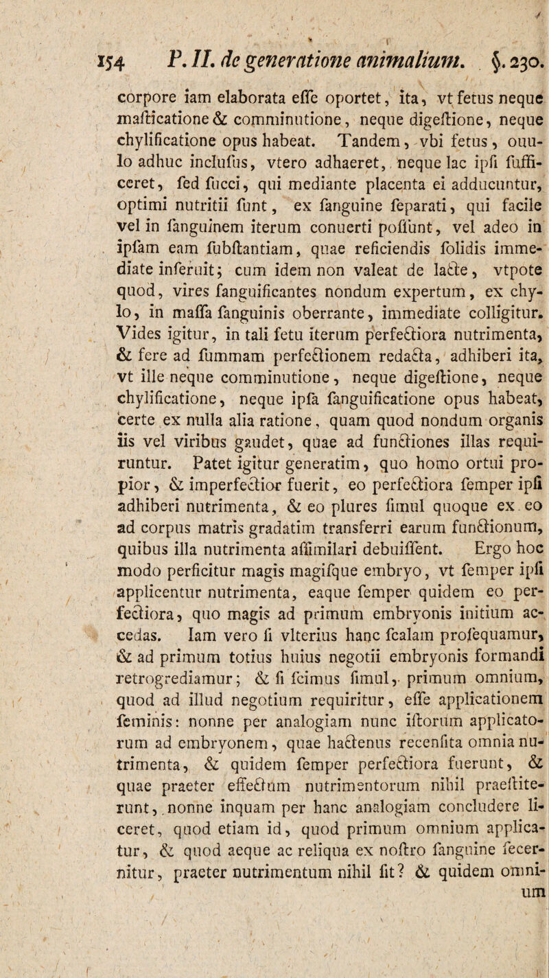 corpore iam elaborata effe oportet, ita, vtfetus neque maflicatione & comminutione, neque digeflione, neque chylificatione opus habeat. Tandem, vbi fetus, ouu- lo adhuc inclufus, vtero adhaeret,, neque lac ipfi fuffi- ceret, fed fucci, qui mediante placenta ei adducuntur, optimi nutritii funt, ex fanguine feparati, qui facile vel in fanguinem iterum conuerti poffunt, vel adeo in ipfam eam fubflantiam, quae reficiendis folidis imme¬ diate inferuit; cum idem non valeat de latle, vtpote quod, vires fanguificantes nondum expertum, ex chy¬ lo, in matTa fanguinis oberrante, immediate colligitur. Vides igitur, in tali fetu iterum perferiora nutrimenta, & fere ad fummam perfe£lionem redafta, adhiberi ita, vt ille neque comminutione, neque digeflione, neque chylificatione, neque ipfa fanguificatione opus habeat, ‘certe ex nulla alia ratione, quam quod nondum organis iis vel viribus gaudet, quae ad funcliones illas requi¬ runtur. Patet igitur generatim, quo homo ortui pro¬ pior, & imperferior fuerit, eo perferiora femper ipfi adhiberi nutrimenta, & eo plures fimul quoque ex eo ad corpus matris gradatim transferri earum funrionum, quibus illa nutrimenta affunilari debuiffent. Ergo hoc modo perficitur magis magifque embryo, vt femper ipfi applicentur nutrimenta, eaque femper quidem eo per¬ feriora , quo magis ad primum embryonis initium ac¬ cedas. Iam vero fi vlterius hanc fealain profequamur, & ad primum totius huius negotii embryonis formandi retrogrediamur; & fi fcimus fimul,. primum omnium, quod ad illud negotium requiritur, effe applicationem feminis: nonne per analogiam nunc illorum applicato¬ rum ad embryonem, quae harenus recenfita omnia nu¬ trimenta, & quidem femper perferiora fuerunt, & quae praeter efferum nutrimentorum nihil praellite- runt,.nonne inquam per hanc analogiam concludere li¬ ceret, quod etiam id, quod primum omnium applica¬ tur, & quod aeque ac reliqua ex noflro fanguine fecer- nitur, praeter nutrimentum nihil fit? & quidem omni- ' um