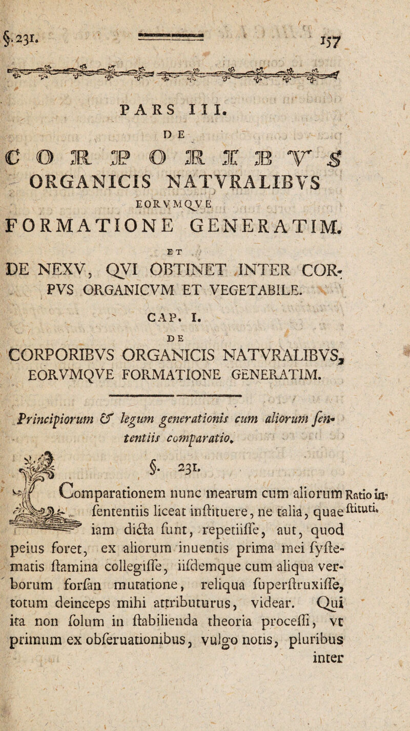 , , V ' ' N , a ■, • 1 » D E , ? : • \ - COI j(? O E X B T $ ORGANICIS NATVRALIBVS EORVMQVE FORMATIONE GENER ATIM. E T DE NEXV, QVI OBTINET INTER COR- PVS OR.GANICVM ET VEGETABILE. CAP. I. D E CORPORIBVS ORGANICIS NATVRALIBVS, EORVMQVE FORMATIONE GENEPvATIM. I Principiorum & legum generationis cum aliorum Jen* tentiis comparatio* §. 231. Comparationem nunc mearum cum aliorum Ratio fententiis liceat inftituere, ne talia, quae^tut^ iam dicta funt, repetiifle, aut, quod peius foret, ex aliorum inuentis prima mei fyfie- matis flamina collegifie, iildemque cum aliqua ver¬ borum forflni mutatione, reliqua fuperflruxiffe, totum deinceps mihi attributurus, videar. Qui ita non folum in ftabilienda theoria procelli, vt primum ex obferuationibus, vulgo notis, pluribus inter /