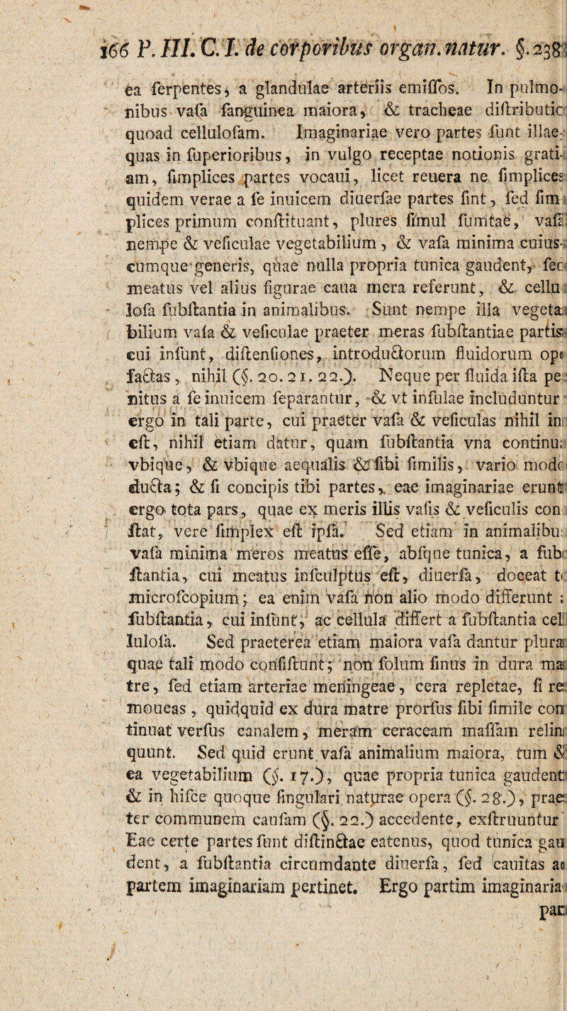 ^ i * , .,, 166 P.III. C.I. de corporibus organ.natur. §.238: ea ferpentes, a glandulae arteriis emifjfos. In pulmo¬ nibus vafa fanguinea maiora, & tracheae diftributic quoad cellulofam. Imaginariae vero partes funt illae: quas in fuperioribus, in vulgo receptae notionis grati¬ am, fumplices partes vocaui, licet reuera ne fimplices quidem verae a fe inuicem diuerfae partes fint, fed fim plices primum conflit uant, plures ffrnul fumtae,' vafE nempe & veficulae vegetabilium , & vafa minima cuius- eumqueigeneris, quae nulla propria tunica gaudent, fec meatus vel alius figurae caua mera referunt, &: cellu - lofa fubflantia in animalibus. Sunt nempe illa vegetae bilium vafa & veficulae praeter meras fubflantia e partis i eui iniunt, diflenfiones, introdu&orum fluidorum ope facias „ nihil (§.20.21.22N eque per fluida i fla pe nitus a fe inuicem feparantur, •& vt infulae includuntur ergo in tali parte, cui praeter vafa & veficulas nihil in efl, nihil etiam datur, quam fubflantia vna continu; vbique, & vbique aequalis & libi flmilis, vario modti du£la; & fi concipis tibi partes,, eae imaginariae erunt ergo* tota pars , quae ex meris illis vafis & veficulis con j Hat, vere ftmplex efl ipfln Sed etiam in animalibu: vafa minima meros meatus effe, abfqne tunica, a fubi ilantia, cui meatus infculptus efl, diuerfa, doceat t microfcopium; ea enim vafa non alio modo differunt ; fubflantia , cui infunt, ac cellula differt a fubflantia celi] lulofa. Sed praeterea' etiam maiora vafa dantur plura quae tali rnodo confidunt; non folum finus in dura mar tre, fed etiam arteriae meningeae , cera repletae, fi re moueas , quidquid ex dura matre prorfus flbi fimile con tinuat verfus canalem, meram ceraceam maffam relini quunt. Sed quid erunt vafa animalium maiora, tum & ea vegetabilium (§. 17.), quae propria tunica gaudent1 & in hifce quoque Angulari naturae opera (§. 2 8.), prae ter communem caufam (§>. 22.) accedente, exflruuntur Eae certe partes funt diflin&ae eatenus, quod tunica gati dent, a fubfhntia circumdante diuerfa, fed cauitas aa partem imaginariam pertinet. Ergo partim imaginaria