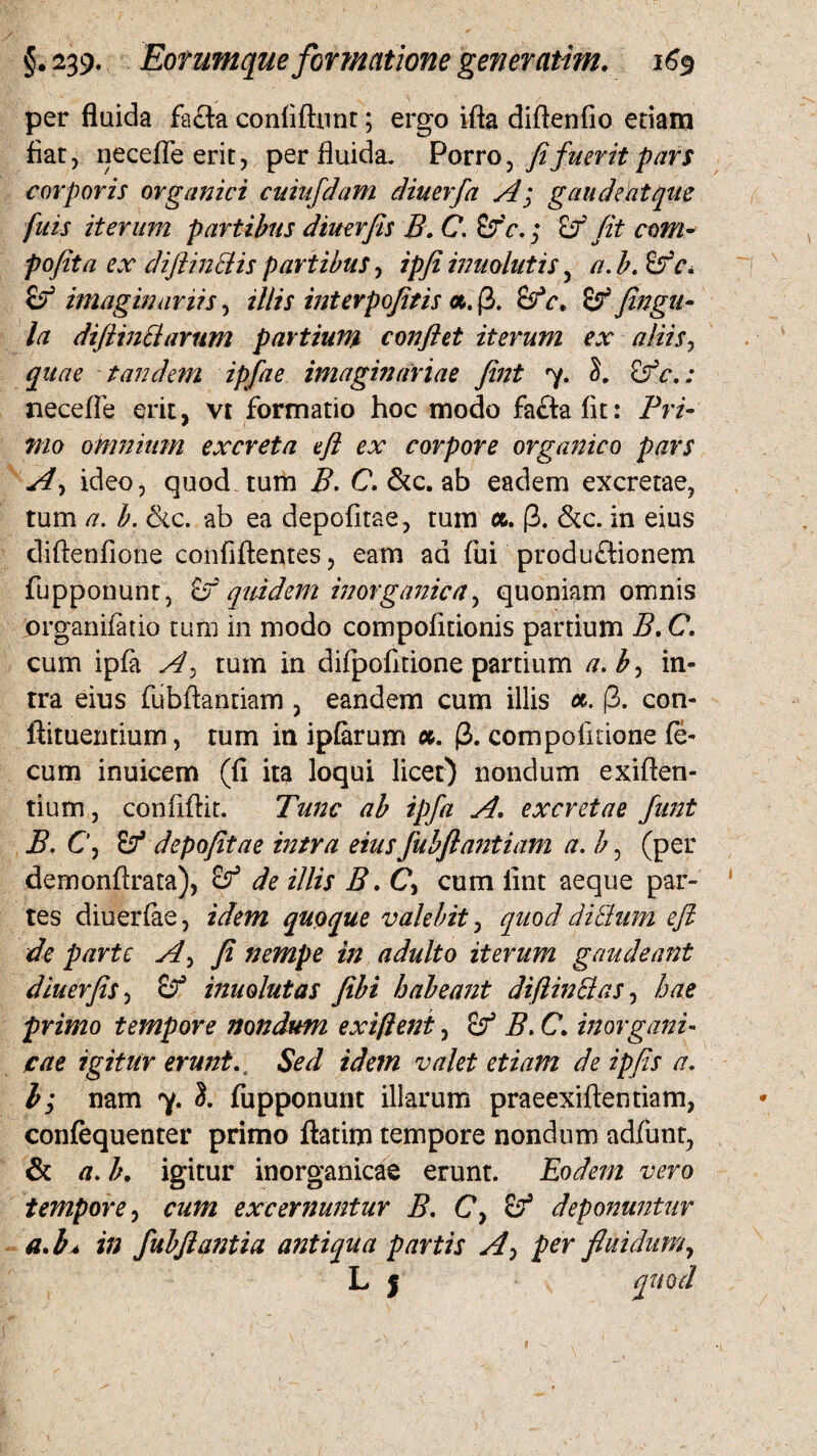 per fluida fa£ta confidunt; ergo ida diftenfio etiam fiat, neceffe erit, per fluida. Porro ^ fi fuerit pars corporis organici cuiufdam diuerfa A; gaudeat que fuis iterum partibus dimrfis B. C. &'c.; £r fit com- pofita ex difiinciis partibus, ipfi inuolutis, a. b. £fc. & imaginariis, illis interpofitis «. (3. &rV, fingu- la difiinclarum partium confiet iterum ex aliis, quae tandem ipfae imaginariae fint 7. £fc. : neceffe erit, vt formatio hoc modo fafta fit: Pri¬ mo omnium excreta efi ex corpore organico pars A, ideo, quod tum B. C, & c. ab eadem excretae, tum a. b. &c. ab ea depofitae, tum a. (3. &c. in eius diftenfione confidentes, eam ad fui productionem fupponunt, if quidem inorganica, quoniam omnis prganifatio tum in modo compofitionis partium B. C. cum ipfa A> tum in difpofitione partium a. b> in¬ tra eius fubftantiam , eandem cum illis (3. con- ftituentium, tum in ipfarum u. (3. compofitione fe¬ cum inuicem (fi ita loqui licet) nondum exiden- tium, confidit. Tunc ab ipfa A. excretae funt B. C, depofitae intra eius fubftantiam a. b, (per dernondrata), de illis B.C> cum fint aeque par¬ tes diuerfae, idem quaque valebit, quod ditium efi de parte A, fi nempe in adulto iterum gaudeant diuerfis, inuolutas fibi habeant difiin Et as, hae primo tempore nondum exiftent, B. C. inorgani¬ cae igitur erunt. . Sed idem valet etiam deipfis a. I; nam 7. 3. fupponunt illarum praeexidentiam, confequenter primo datim tempore nondum adfunr, & a. b, igitur inorganicae erunt. Eodem vero tempore, cum excernuntur B. C, deponuntur a*b* in fubfia?2tia antiqua partis A-> per fluidum, L | quod