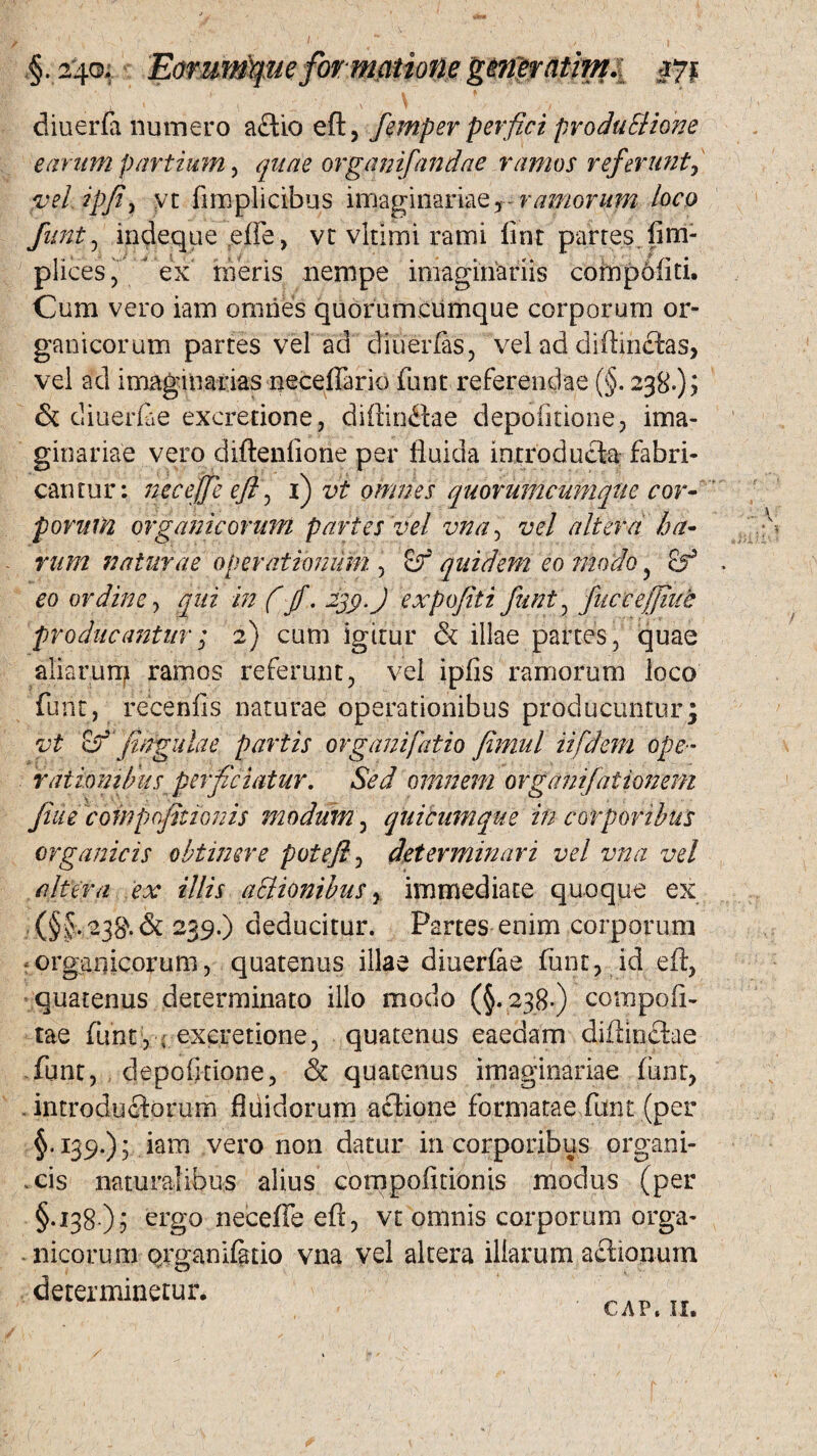 ,§. 2*4©; Eorumtyueformatione g&n$rattm.i #71 diu er (a numero actio eft, femper perfici produBione earum partium, quae organifandae ramos referunt, vd ipfiy yt fnrsplicibus imaginariae, ramorum loco funt, indeque effe, vt vltimi rami fint partes fim- plices, ex meris nempe imaginariis comp6(iti. Cum vero iam omnes quorumcumque corporum or¬ ganicorum partes vel ad diu er (as, vel ad diftinctas, vel ad imaginarias neceffario funt referendae (§. 238-)? & diuerlae excretione, diftinftoe depolitione, ima¬ ginariae vero diftenlione per fluida introducto fabri¬ cantur: neceffe eft \ i) vt omnes quorumcumqtie cor¬ porum organicorum partes vel vna, vel altera ha¬ rum naturae operationum , &f quidem eo modo , cf eo ordine, in f fi. 23$. J expofiti funt , fuce effiue producantur; 2) cum igitur & illae partes , quae aliarum ramos referunt, vel ipfis ramorum loco funt, recenfis naturae operationibus producuntur3 vt eSf pngulae partis organifatio Jimul iifdeni ope- rationibus perficiatur. Sed omnem organifalionem fiue compoptionis modum, quicumque in corporibus organicis obtinere potefl, determinari vel vna vel altera ex illis aSlionibus, immediate quoque ex (§§. 23$. & 239.) deducitur. Partes enim corporum organicorum, quatenus illae diuerfae flant, id eft, quatenus determinato illo modo (§.238-) compofi- tae funt, - excretione, quatenus eaedarn diftinftae funt, depofuione, & quatenus imaginariae flant, . introductorum fldidorum actione formatae funt (per §.139.); iam vero non datur in corporibus organi- .cis naturalibus alius cornpofitionis modus (per §.138 ); ergo neceffe eft, vt omnis corporum orga¬ nicorum organifetio vna vel altera illarum actionum determinetur. ___