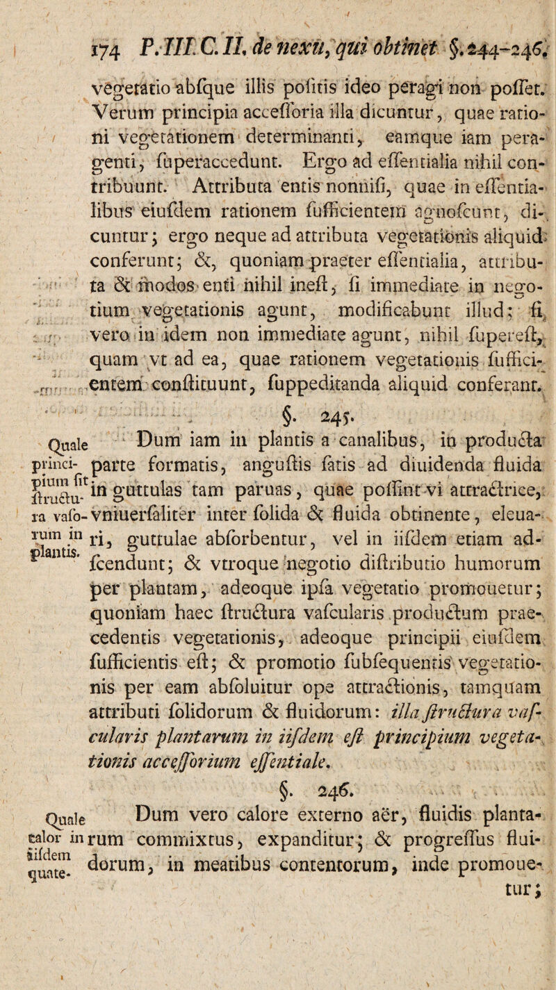 / / ,mn 174 P. IIl CIL de nexu, qui obtinet §. ±44-246. vegetatio abfque illis politis ideo peragi non poffet. Verum principia accefforia illa dicuntur, quae ratio¬ ni vegetationem determinanti, eamque iam pera¬ genti, fuperaccedunt. Ergo ad effentialia nihil con¬ tribuunt. Attributa entis nonnifi, quae in eflentia- libus eiufdem rationem fufiicientera agnofcunt, di- cuntur, ergo neque ad attributa vegetationis aliquid conferunt; &, quoniam praeter effentiaiia, attribu¬ ta & modos enti nihil ineft, fi immediate in neo;o- tium vegetationis agunt, modificabunt illud; fl vero in idem non immediate agunt, nihil fupereft, quam vt ad ea, quae rationem vegetationis fuffici- entem conftkuunt, fuppeditanda aliquid conferant. §. 24$. Quale Dum iam in plantis a canalibus, in produfta princi- parte formatis, anguftis fatis ad diuidenda fluida guttulas tam paruas, quae poffintvi attraflrice, ia vafo-vniuerfaliter inter folida & fluida obtinente, eleua- xmn m ri guttulae abforbentur, vel in iifdem etiam ad- r ' fcendunt; & vtroque negotio diftributio humorum per plantam, adeoque ipfa vegetatio promouetur; quoniam haec ftruftura vafcularis produflum prae¬ cedentis vegetationis, adeoque principii eiufdem fufficientis eft; & promotio fubfequentis vegetatio¬ nis per eam abfoluitur ope attradiionis, tamquam attributi folidorum & fluidorum: illa ftruclura vaf¬ cularis plantarum in iifdem eji principium vegeta¬ tionis accefjorium ejfentiak. §. 24 6* Quale Dum vero calore externo aer, fluidis planta¬ bor inrum commixtus, expanditur5 & progreffus flui- ^orum, in meatibus contentorum, inde promoue-